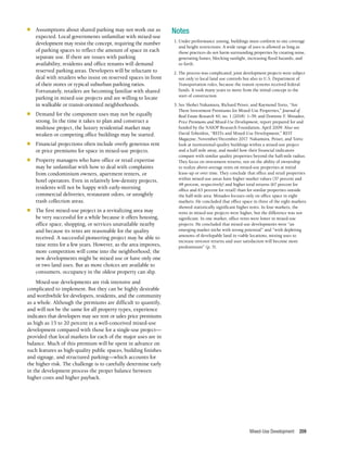 Mixed-Use Development 209
n	 Assumptions about shared parking may not work out as
expected. Local governments unfamiliar with mixed-use
development may resist the concept, requiring the number
of parking spaces to reflect the amount of space in each
separate use. If there are issues with parking
availability, residents and office tenants will demand
reserved parking areas. Developers will be reluctant to
deal with retailers who insist on reserved spaces in front
of their stores or typical suburban parking ratios.
Fortunately, retailers are becoming familiar with shared
parking in mixed-use projects and are willing to locate
in walkable or transit-oriented neighborhoods.
n	 Demand for the component uses may not be equally
strong. In the time it takes to plan and construct a
multiuse project, the luxury residential market may
weaken or competing office buildings may be started.
n	 Financial projections often include overly generous rent
or price premiums for space in mixed-use projects.
n	 Property managers who have office or retail expertise
may be unfamiliar with how to deal with complaints
from condominium owners, apartment renters, or
hotel operators. Even in relatively low-density projects,
residents will not be happy with early-morning
commercial deliveries, restaurant odors, or unsightly
trash collection areas.
n	 The first mixed-use project in a revitalizing area may
be very successful for a while because it offers housing,
office space, shopping, or services unavailable nearby
and because its rents are reasonable for the quality
received. A successful pioneering project may be able to
raise rents for a few years. However, as the area improves,
more competition will come into the neighborhood; the
new developments might be mixed use or have only one
or two land uses. But as more choices are available to
consumers, occupancy in the oldest property can slip.
Mixed-use developments are risk intensive and
complicated to implement. But they can be highly desirable
and worthwhile for developers, residents, and the community
as a whole. Although the premiums are difficult to quantify,
and will not be the same for all property types, experience
indicates that developers may see rent or sales price premiums
as high as 15 to 20 percent in a well-conceived mixed-use
development compared with those for a single-use project—
provided that local markets for each of the major uses are in
balance. Much of this premium will be spent in advance on
such features as high-quality public spaces, building finishes
and signage, and structured parking—which accounts for
the higher risk. The challenge is to carefully determine early
in the development process the proper balance between
higher costs and higher payback.
Notes
	 1.	Under performance zoning, buildings must conform to site coverage
and height restrictions. A wide range of uses is allowed as long as
those practices do not harm surrounding properties by creating noise,
generating fumes, blocking sunlight, increasing flood hazards, and
so forth.
	 2.	The process was complicated; joint development projects were subject
not only to local land use controls but also to U.S. Department of
Transportation rules, because the transit systems received federal
funds. It took many years to move from the initial concept to the
start of construction.
	 3.	See Shohei Nakamura, Richard Peiser, and Raymond Torto, “Are
There Investment Premiums for Mixed-Use Properties,” Journal of
Real Estate Research 40, no. 1 (2018): 1–39, and Dominic F. Minadeo,
Price Premiums and Mixed-Use Development, report prepared for and
funded by the NAIOP Research Foundation, April 2009. Also see
David Tobenkin, “REITs and Mixed-Use Development,” REIT
Magazine, November/December 2017. Nakamura, Peiser, and Torto
look at institutional-quality buildings within a mixed-use project
and a half mile away, and model how their financial indicators
compare with similar quality properties beyond the half-mile radius.
They focus on investment returns, not on the ability of ownership
to realize above-average rents on mixed-use properties at initial
lease-up or over time. They conclude that office and retail properties
within mixed-use areas have higher market values (37 percent and
48 percent, respectively) and higher total returns (67 percent for
office and 63 percent for retail) than for similar properties outside
the half-mile area. Minadeo focuses only on office space in eight
markets. He concluded that office space in three of the eight markets
showed statistically significant higher rents. In four markets, the
rents in mixed-use projects were higher, but the difference was not
significant. In one market, office rents were lower in mixed-use
projects. He concluded that mixed-use developments were “an
emerging market niche with strong potential” and “with depleting
amounts of developable land in viable locations, mixing uses to
increase investor returns and user satisfaction will become more
predominant” (p. 5).
 
