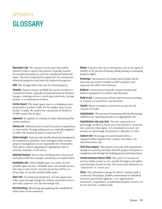 Glossary 211
Absorption rate. The amount of real estate that will be
leased or sold in a given time period—typically months
for a residential property, years for commercial/industrial
space. The rate is expressed in square feet for commercial/
industrial properties and units for residential properties.
ADR. The average daily room rate for a hotel property.
Amenity. Property feature available for use by a resident or
commercial tenant, typically recreational/exercise facilities,
lounges, concierge services, social spaces/activities, storage
lockers, or a combination of these.
Anchor tenant. The major space users in a shopping center,
positioned to produce traffic for the smaller stores in the
facility. Usually, the anchor has a minimum of 20,000 to
25,000 square feet of space.
Appraisal. An opinion or estimate of value substantiated by
various analyses.
Asking rent. Advertised rent or stated rent prior to negotiations
or concessions. Average asking rents are typically weighted
to reflect the amount of space at each rent level.
Asset manager. A person who handles financial management
for a property or portfolio. Asset managers either oversee
property management or are responsible for it themselves.
They advise owners regarding the appropriate time to
renovate, retenant, or sell assets.
Attached housing. Two or more dwelling units constructed
with party walls (for example, townhouses or stacked flats).
Availability rate. Total available space as a share of total
rentable space or units. Available space can include an area
that may or may not be currently vacant but will be at a
future date. It can also include sublet space.
Base rent. In commercial properties, rent per square foot
before pass-through charges for utilities, janitorial services,
and other expenses. See also Percentage rent.
Benchmarking. Identifying and updating the standards by
which data can be measured.
APPENDIX A
GLOSSARY
Broker. A person who, for a commission, acts as the agent of
another in the process of buying, selling, leasing, or managing
property rights.
Brokerage. The business of a broker that includes all the
functions necessary to market a seller’s property and
represent the seller’s best interests.
Buildout. Construction of specific interior finishes and
built-in equipment to a tenant’s specifications.
Build to suit. Construction of land improvements according
to a tenant’s or purchaser’s specifications.
Capital. Money or property invested in an asset for the
creation of wealth.
Capitalization. The process of estimating value by discounting
stabilized net operating income at an appropriate rate.
Capitalization rate (cap rate). The rate, expressed as a
percentage, at which a future year’s net income is converted
into a present value figure. It is calculated as a year’s net
income as a percentage of a property’s sale price or value.
Capture rate. Percentage of total demand within a
targeted market segment that a project can attract. See
also Penetration rate.
Cash flow analysis. The analysis of income and expenditures,
usually on a year-by-year basis, from the project’s inception to
completion and through the holding period until disposition.
Central business district (CBD). The center of commercial
activity within a town or city; usually the largest and oldest
concentration of such activity. The area is also referred to as
“downtown” or “center city.”
Client. The individual or group for which a market study is
conducted. Developers, lenders, institutional or individual
investors, government agencies, civic organizations,
businesses, corporations, or individual property owners can
be the client for a market study.
 