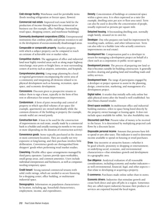 Real Estate Market Analysis
212
Cold storage facility. Warehouse used for perishable items
(foods needing refrigeration or freezer space, flowers).
Commercial real estate. Improved real estate held for the
production of income through leases for commercial or
business use (for example, office buildings, freestanding
retail space, shopping centers, and warehouse buildings).
Community development corporations (CDCs). Entrepreneurial
institutions that combine public and private resources to aid
in the development of socioeconomically disadvantaged areas.
Comparable or comparable property. Another property
with which a subject property can be compared to reach
an estimate of achievable rent or market value.
Competitive clusters. The aggregation of office and industrial
land near highly traveled areas such as along major highway
interchange; near ports or freight lines; or near surrounding
centers of activity such as airports, universities, and hospitals.
Comprehensive planning. Long-range planning by a local
or regional government encompassing the entire area of
a community and integrating all elements related to its
physical development such as housing, recreation, open
space, and economic development.
Concessions. Discount given to prospective tenants to
induce them to sign a lease, typically in the form of free
rent or allowances for tenant improvements.
Condominium. A form of joint ownership and control of
property in which specified volumes of air space (for
example, apartments) are owned individually while the
common elements of the building or property (for example,
outside walls) are owned jointly.
Construction loan. A loan to be used for the construction
of improvements on real estate, usually made by a commercial
bank to a builder and usually running six months to two years
or more (depending on the duration of construction activity).
Convenience goods. Items typically purchased at the closest
or most convenient locations. They are usually not very
expensive or long-lasting, and their purchase involves little
deliberation. Convenience goods are distinguished from
shoppers’ goods when performing retail market studies.
Coworking. Flexible office space arrangements managed by
third-party operators. Layouts provide open worktables,
small-group areas, and common amenities. Users include
individual entrepreneurs and freelancers, as well as companies
needing temporary space.
Credit tenant. Strong national commercial tenants with
solid credit ratings, which are needed to secure financing
for a shopping center, office building, or multitenant
industrial space.
Demographics. Information on population characteristics
by location, including age, household characteristics,
employment, income, and expenditures.
Density. Concentration of buildings or commercial space
within a given area. It is often expressed as a ratio (for
example, dwelling units per acre or floor area ratio). Term
can also be used to describe the concentration of people,
usually expressed as persons per square mile.
Detached housing. A freestanding dwelling unit, normally
single family, situated on its own lot.
Developer. One who prepares raw land for improvement by
installing roads, utilities, and other infrastructure. Term
can also refer to a builder (one who actually constructs
improvements on real estate).
Development fee. Compensation paid to a developer in
return for managing a development project on behalf of a
client such as a corporation or public sector agency.
Development process. The process of preparing raw land so
that it becomes suitable for building construction. It generally
involves clearing and grading land and installing roads and
utility services.
Development team. The range of participants engaged by
a developer or project sponsor to assist in the planning,
design, construction, marketing, and management of a
development project.
Digital native. A retailer that initially sells only online but
adds physical stores after the brand is well established. See
also Omni-channel retailer.
Direct space available. In multitenant office and industrial
building statistics, refers to space being listed directly by
the property owner/manager or leasing agent. It does not
include space available for sublet. See also Availability rate.
Discounted cash flow. Present value of money to be received
in the future. It is determined by multiplying projected cash
flows by a discount factor.
Disposable personal income. Amount that persons have left
to spend or save after taxes. This indicator is used to determine
income available to spend on housing or retail purchases.
Draw. Any incentive or attractive feature—whether it
be good schools; proximity to shopping or entertainment;
or underlying social, economic, and environmental
characteristics—that stimulates growth and development
in a geographic area.
Due diligence. Analytical evaluation of all reasonable
considerations, including economic and market indicators—
as well environmental, financial, legal, and other aspects—
that relate to developing or acquiring a property.
E-commerce. Purchases made online rather than in stores.
Economic drivers. Industries that stimulate growth and
create both direct and spin-off jobs in a region. Sometimes
they are called export industries because their products or
services are exported beyond the local region.
 
