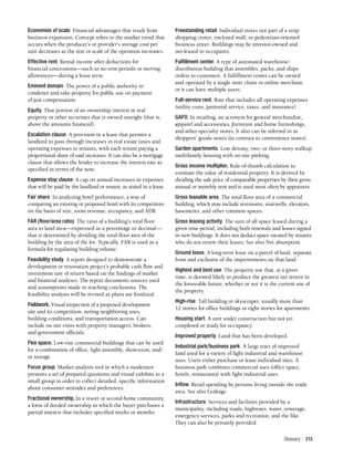 Glossary 213
Economies of scale. Financial advantages that result from
business expansion. Concept refers to the market trend that
occurs when the producer’s or provider’s average cost per
unit decreases as the size or scale of the operation increases.
Effective rent. Rental income after deductions for
financial concessions—such as no-rent periods or moving
allowances—during a lease term.
Eminent domain. The power of a public authority to
condemn and take property for public use on payment
of just compensation.
Equity. That portion of an ownership interest in real
property or other securities that is owned outright (that is,
above the amounts financed).
Escalation clause. A provision in a lease that permits a
landlord to pass through increases in real estate taxes and
operating expenses to tenants, with each tenant paying a
proportional share of said increases. It can also be a mortgage
clause that allows the lender to increase the interest rate as
specified in terms of the note.
Expense stop clause. A cap on annual increases in expenses
that will be paid by the landlord or tenant, as stated in a lease.
Fair share. In analyzing hotel performance, a way of
comparing an existing or proposed hotel with its competitors
on the basis of size, room revenue, occupancy, and ADR.
FAR (floor/area ratio). The ratio of a building’s total floor
area to land area—expressed as a percentage or decimal—
that is determined by dividing the total floor area of the
building by the area of the lot. Typically, FAR is used as a
formula for regulating building volume.
Feasibility study. A report designed to demonstrate a
development or renovation project’s probable cash flow and
investment rate of return based on the findings of market
and financial analyses. The report documents sources used
and assumptions made in reaching conclusions. The
feasibility analysis will be revised as plans are finalized.
Fieldwork. Visual inspection of a proposed development
site and its competition, noting neighboring uses,
building conditions, and transportation access. Can
include on-site visits with property managers, brokers,
and government officials.
Flex space. Low-rise commercial buildings that can be used
for a combination of office, light assembly, showroom, and/
or storage.
Focus group. Market analysis tool in which a moderator
presents a set of prepared questions and visual exhibits to a
small group in order to collect detailed, specific information
about consumer attitudes and preferences.
Fractional ownership. In a resort or second-home community,
a form of deeded ownership in which the buyer purchases a
partial interest that includes specified weeks or months.
Freestanding retail. Individual stores not part of a strip
shopping center, enclosed mall, or pedestrian-oriented
business street. Buildings may be investor-owned and
net-leased to occupants.
Fulfillment center. A type of automated warehouse/
distribution building that assembles, packs, and ships
orders to customers. A fulfillment center can be owned
and operated by a single store chain or online merchant,
or it can have multiple users.
Full-service rent. Rate that includes all operating expenses
(utility costs, janitorial service, taxes, and insurance).
GAFO. In retailing, an acronym for general merchandise,
apparel and accessories, furniture and home furnishings,
and other specialty stores. It also can be referred to as
shoppers’ goods stores (in contrast to convenience stores).
Garden apartments. Low density, two- or three-story walkup
multifamily housing with on-site parking.
Gross income multiplier. Rule-of-thumb calculation to
estimate the value of residential property. It is derived by
dividing the sale price of comparable properties by their gross
annual or monthly rent and is used most often by appraisers.
Gross leasable area. The total floor area of a commercial
building, which may include restrooms, stairwells, elevators,
basements, and other common spaces.
Gross leasing activity. The sum of all space leased during a
given time period, including both renewals and leases signed
in new buildings. It does not deduct space vacated by tenants
who do not renew their leases. See also Net absorption.
Ground lease. A long-term lease on a parcel of land, separate
from and exclusive of the improvements on that land.
Highest and best use. The property use that, at a given
time, is deemed likely to produce the greatest net return in
the forseeable future, whether or not it is the current use of
the property.
High-rise. Tall building or skyscraper, usually more than
12 stories for office buildings or eight stories for apartments.
Housing start. A unit under construction but not yet
completed or ready for occupancy.
Improved property. Land that has been developed.
Industrial park/business park. A large tract of improved
land used for a variety of light industrial and warehouse
uses. Users either purchase or lease individual sites. A
business park combines commercial uses (office space,
hotels, restaurants) with light industrial uses.
Inflow. Retail spending by persons living outside the trade
area. See also Leakage.
Infrastructure. Services and facilities provided by a
municipality, including roads, highways, water, sewerage,
emergency services, parks and recreation, and the like.
They can also be privately provided.
 