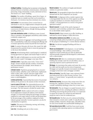 Real Estate Market Analysis
214
Intelligent building. A building that incorporates technologically
advanced features to facilitate communications, information
processing, energy conservation, security, and tenant services.
Also known as a “smart” building.
Inventory. The number of buildings, square feet of space, or
residential units in a market area that can be rented by a
third party. An inventory may have minimum size criteria.
Joint venture. An association of two or more firms or
individuals to carry on a single business enterprise for profit.
Land development. The process of preparing raw land for the
construction of improvements, through clearing, grading,
installing utilities, etc.
Last-mile distribution center. A fulfillment center, located
close to customers, that aggregates and delivers orders within
a relatively compact area.
Leakage. The portion of aggregate retail spending potential
that is unsatisfied by a trade area’s existing retail offerings and
is instead captured by retailers beyond the local trade area.
Lease. A contract that gives the lessee (the tenant) the right
of possession for a period of time in return for paying rent
to the lessor (the landlord).
Lease-up. Period during which a rental property is marketed,
leasing agreements are signed, and tenants begin to move in.
Lien. The right to hold property as security until the debt
that it secures is paid. A mortgage is one type of lien.
Lifestyle center. A specialty center with a “main street”
design. Tenants include specialty retailers, restaurants,
and entertainment (for example, movie theaters or
performance venues).
Lifestyle cluster. Population grouping based on consumer
location (urban, suburban, rural, small town), employment
(white or blue collar, retired), education (high school
versus college degree), affluence and wealth, age, social
status, or psychographics.
Limited partnership. A partnership that restricts the personal
liability of the partners to the amount of their investment.
Loan-to-value (LTV) ratio. The relationship between the
amount of a mortgage loan and the value of the real estate
securing it. The loan amount is divided by market value.
Location quotient. Market analysis tool used to compare
local employment estimates by industry with national
averages. It is derived by taking the percentages of workers
employed in each major industry locally and dividing them
by the percentages of the workforce employed in those
industry groups nationally. Location quotients can also be
calculated for occupations.
Logistics. The process of obtaining, moving, and storing
goods in the suppy chain.
Low-rise. A building with one to three stories.
Market analysis. The synthesis of supply and demand
analysis in a particular market.
Market area. The geographical region from which most
demand and the most competitors are located.
Market niche. A subgroup within a market segment that
is distinguishable from the rest of the segment according
to physical attributes or consumer characteristics (for
example, co-living apartments as a niche in the general
apartment market).
Market research. A study of the needs of groups of
consumers used to develop a product that is appropriate
for an identifiable market segment.
Marquee tenants. Major tenants in an office building, as
indicated by exterior signage or lobby directories.
Metropolitan statistical area (MSA). An urban area
containing multiple political jurisdictions grouped together
for the purpose of tabulating U.S. Census Bureau statistics.
Mid-rise. An elevator-equipped building with four to
11 stories.
Mixed-use development. A development—in one building
or several buildings—that combines at least three
significant revenue-producing uses that are physically
and functionally integrated and developed in conformance
with a coherent plan.
Modified gross rent. Rent in a commercial or industrial
building that includes some but not all utilities, taxes, or
operating expenses (such as janitorial services).
Mortgage. An instrument that makes real estate the security
for a debt and that spells out the terms of repayment.
Mortgages are typically two-party instruments involving a
mortgagor (a borrower) and a mortgagee (a lender).
Move-up housing. Typically, larger, more expensive homes
that homeowners buy as their incomes increase. First
homes, or “starter homes,” are generally more modest in
size and price.
Multifamily housing. Structures that contain more than one
housing unit, regardless of tenure. Some data sources
consider multifamily dwellings to have five or more units.
Net absorption. The net change in occupied inventory over a
specified period of time, including the addition or deletion
of building stock during that period of time. It is expressed
in square feet of space for commercial and industrial
properties and in units for residential uses.
Net leasable area. The floor area of a commercial building
that is leased to a tenant and is usable. It typically does not
include corridors, restrooms, elevator space, and utility rooms.
See also Gross leasable area and Rentable building area.
Net operating income (NOI). Cash flow from rental income
on a property after operating expenses are deducted from
gross income.
 
