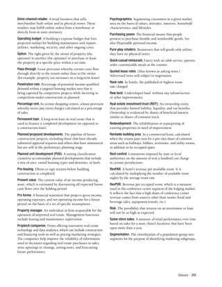 Glossary 215
Omni-channel retailer. A retail business that sells
merchandise both online and in physical stores. These
retailers may fulfill online orders from a warehouse or
directly from in-store inventory.
Operating budget. A building’s expense budget that lists
projected outlays for building maintenance and repairs,
utilities, marketing, security, and other ongoing costs.
Option. The right given by the owner of property (the
optionor) to another (the optionee) to purchase or lease
the property at a specific price within a set time.
Pass-through. Lease provision whereby certain costs flow
through directly to the tenant rather than to the owner
(for example, property tax increases on a long-term lease).
Penetration rate. Percentage of potential income-qualified
demand within a targeted housing market area that is
being captured by competitive projects while factoring in
competition under construction or planned.
Percentage rent. In certain shopping centers, a lease provision
whereby stores pay extra charges calculated as a percentage
of sales.
Permanent loan. A long-term loan on real estate that is
used to finance a completed development (as opposed to
a construction loan).
Planned/proposed developments. The pipeline of future
construction projects, including those that have already
submitted approval requests and others that have announced
but are still in the preliminary planning stage.
Planned unit development (PUD). A zoning classification
created to accommodate planned developments that include
a mix of uses, varied housing types and densities, or both.
Pre-leasing. Efforts to sign tenants before building
construction is completed.
Present value. The current value of an income-producing
asset, which is estimated by discounting all expected future
cash flows over the holding period.
Pro forma. A financial statement that projects gross income,
operating expenses, and net operating income for a future
period on the basis of a set of specific assumptions.
Property manager. An individual or firm responsible for the
operation of improved real estate. Management functions
include leasing and maintenance supervision.
Proptech companies. Firms offering innovative real estate
technology and data analytics, which can include construction
and financing tools as well as pricing/marketing strategies.
The companies help improve the reliability of information
used in decisions regarding real estate purchases or sales,
store openings or closings, setting rents, and forecasting
future performance.
Psychographics. Segmenting consumers in a given market
area on the basis of values, attitudes, interests, household
characteristics, and lifestyles.
Purchasing power. The financial means that people
possess to purchase durable and nondurable goods. See
also Disposable personal income.
Pure-play retailers. Businesses that sell goods only online;
they have no physical stores.
Quick-casual restaurant. Eatery with no table service; patrons
order customizable meals at the counter.
Quoted lease rates. (Also known as asking rents.)
Advertised rents still subject to negotiation.
Rack rate. In hotels, the published or highest room
rate charged.
Raw land. Undeveloped land, without any infrastructure
or other improvements.
Real estate investment trust (REIT). An ownership entity
that provides limited liability, liquidity, and tax benefits.
Ownership is evidenced by shares of beneficial interest
similar to shares of common stock.
Redevelopment. The rehabilitation or repurposing of
existing properties in need of improvement.
Rentable building area. In a commercial lease, calculated
when the tenant pays rent for a pro rata share of common
areas such as hallways, lobbies, restrooms, and utility rooms,
in addition to its occupied space.
Rent control. Limitations imposed by state or local
authorities on the amount of rent a landlord can charge
in certain jurisdictions.
RevPAR. A hotel’s revenue per available room. It is
calculated by multiplying the number of available room
nights by the average room rate.
RevPOR. Revenue per occupied room, which is a measure
used in the conference center segment of the lodging market.
It reflects the fact that a high share of conference center
revenue comes from sources other than rooms (food and
beverage sales, equipment rentals, etc.).
Risk. The possibility that returns on an investment or loan
will not be as high as expected.
Same-store sales. A measure of retail performance over time
based on sales for a store chain’s locations that have been
open more than a year.
Segmentation. The classification of a population group into
segments for the purpose of identifying marketing subgroups.
 