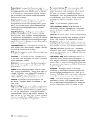Real Estate Market Analysis
216
Shoppers’ goods. Items purchased after some degree of
deliberation or comparison shopping. Generally differentiated
through brand identification, retailer’s image, or ambience
of the shopping area. Such purchases are made less often,
and the product is typically more durable and expensive
than convenience goods.
Shopping center. Integrated shopping area with multiple
stores, eateries, and service providers under central
management. On-site (off-street) parking, either at ground
level or in a multistory garage, distinguishes a shopping
center from street-fronting neighborhood or downtown
shopping districts.
Single-family housing. A dwelling unit, either attached or
detached, designed for use by one household and with
direct access to a street. It does not share heating systems
or other essential building facilities with any other dwelling.
A single-family residential development may have common
area facilities shared by all property owners (for example, a
clubhouse or playground).
Stabilized occupancy. For a new multitenant building, the
point in time at which initial leasing is complete. That time
is typically at 92 to 95 percent occupancy.
STEM jobs. Occupations in science, technology, engineering
or mathematics fields.
Strip center. An attached row of stores, service businesses,
or both under single management. The strip lacks common
interior walkways or corridors.
Subdivision. Division of a parcel of land into building lots.
It can include streets, parks, schools, utilities, and other
public facilities.
Sublease. A lease made by the original tenant in a rented
space to another lessee for all or a portion of the space. For
example, the building owner A leases 5,000 square feet in
an office building to tenant B for 10 years, who in turn
subleases 1,500 square feet of that space to tenant C.
Submarket. A geographic area surrounding a site that
will provide a substantial share of the customers for a real
estate project.
Subprime mortgage. A loan issued to a borrower with a poor
credit history, lack of adequate employment track record, or
other circumstances that cause lenders to judge that person
as a high risk. Subprime loans carry higher interest rates
than do mortgages issued to more qualified borrowers. The
loans may have very low “teaser” rates for one or more years
but then rise steeply. There is a higher chance of default on
these loans, especially if the economy weakens.
Tax increment financing (TIF). A way of providing public
financial assistance to a development or redevelopment
project. Increases in future property tax revenue from a
TIF district are earmarked to back bonds that pay for
upfront project costs. The taxing jurisdiction forgoes the
revenue increment in the short run in order to encourage
redevelopment that improves property values in the
long run.
Tenant. One who rents from a property owner.
Tenant improvement allowance. A payment made by
the developer to a tenant that enables the tenant, rather
than the developer, to complete the interior work on the
leased premises.
Tenant mix. The various types of tenants in a leased building.
Title. Evidence of ownership of real property to indicate a
person’s right to possess, use, and dispose of property.
Townhouse. Single-family attached residence separated from
another by party walls, usually on a narrow lot with small
front yards and backyards. It can also be called a rowhouse.
Trade area. Geographic area from which a retail facility
consistently draws most of its customers. It is also called a
market area or competitive area for residential, office, and
industrial buildings.
Triple-net lease (NNN). A lease in which the rent does not
include any utilities, property taxes, janitorial service, or
other operating expenses. In a multitenant building, each
tenant will pay for separately metered utilities (if any) and a
pro rata share of other expenses on the basis of the amount
of space occupied.
Warehouse. A building that is used for the storage,
distribution, or both, of goods. Modern warehouses also
assemble multiple items for shipment to a single user or
consumer. The building can be owner occupied and operated
or leased by an investor-owner to one or more tenants.
Zoning. Classification and regulation of land by local
governments according to use categories (zones). It can
often include density designations expressed as units per
acre (for residential uses) or floor/area ratios. See FAR.
 