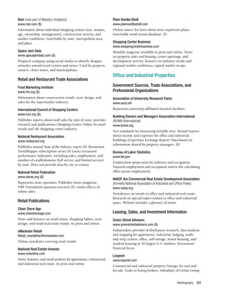 Webliography 221
Reis (now part of Moody’s Analytics)
www.reis.com ($)
Information about individual shopping centers (size, tenants,
age, ownership, management), construction activity, and
market conditions. Searchable by state, metropolitan area,
and place.
Space Jam Data
www.spacejamdata.com ($)
Proptech company using social media to identify shopper
attitudes toward retail centers and stores. Used by property
owners, chain stores, and municipalities.
Retail and Restaurant Trade Associations	
Food Marketing Institute
www.fmi.org ($)
Information about construction trends, store design, and
sales for the supermarket industry.
International Council of Shopping Centers
www.icsc.org ($)
Publishes reports about mall sales by type of store; provides
research and publications (Shopping Centers Today) on retail
trends and the shopping center industry.
National Restaurant Association
www.restaurant.org
Publishes annual State of the Industry report ($). Restaurant
TrendMapper subscription series ($) tracks restaurant
performance indicators, including sales, employment, and
number of establishments (full service and limited service)
by state. Does not provide data by city or county.
National Retail Federation
www.stores.org ($)
Represents store operators. Publishes Stores magazine;
NRF Foundation sponsors research ($), tracks effects of
online sales.
Retail Publications	
Chain Store Age
www.chainstoreage.com
News and features on retail stores, shopping habits, store
design, and retail real estate trends. In print and online.
eMarketer Retail
Retail_newsletter@emarketer.com
Online newsletter covering retail trends.
National Real Estate Investor
www.nreionline.com
News, features, and trend analysis for apartments, commercial,
and industrial real estate. In print and online.
Plain Vanilla Shell
www.plainvanillashell.com
Online source for news about store expansion plans.
Searchable retail tenant database. ($)
Shopping Center Business
www.shoppingcenterbusiness.com
Monthly magazine available in print and online. News
on property sales and leasing, center openings, and
development activity; features on industry trends and
regional market conditions; capital market recaps.
Office and Industrial Properties 	
Government Sources, Trade Associations, and
Professional Organizations	
Association of University Research Parks
www.aurp.net
Represents university-affiliated research facilities.
Building Owners and Managers Association International
(BOMA International)
www.boma.org
Sets standards for measuring rentable area. Annual reports
about income and expenses for office and industrial
buildings (Experience Exchange Report). Data based on
information shared by property managers. ($)
Bureau of Labor Statistics
www.bls.gov
Employment projections by industry and occupation.
National employment and occupation matrix (for calculating
office-prone employment).
NAIOP, the Commercial Real Estate Development Association
(formerly National Association of Industrial and Office Parks)
www.naiop.org
Newsletters on trends in office and industrial real estate.
Research on special topics related to office and industrial
space. Website includes a glossary of terms.
Leasing, Sales, and Investment Information	
Green Street Advisors
www.greenstreetadvisors.com ($)
Independent provider of third-party research, data analysis,
and mapping for apartments, industrial, lodging, malls
and strip centers, office, self-storage, senior housing, and
student housing in 50 largest U.S. markets. Investment/
financial focus.
Loopnet
www.loopnet.com
Commercial and industrial property listings, for rent and
for sale. Links to listing brokers. Subsidiary of CoStar Group.
 