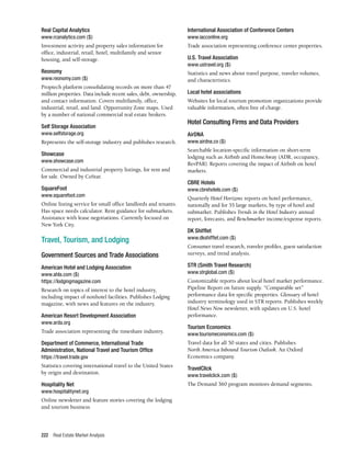 Real Estate Market Analysis
222
Real Capital Analytics
www.rcanalytics.com ($)
Investment activity and property sales information for
office, industrial, retail, hotel, multifamily and senior
housing, and self-storage.
Reonomy
www.reonomy.com ($)
Proptech platform consolidating records on more than 47
million properties. Data include recent sales, debt, ownership,
and contact information. Covers multifamily, office,
industrial, retail, and land. Opportunity Zone maps. Used
by a number of national commercial real estate brokers.
Self Storage Association	
www.selfstorage.org
Represents the self-storage industry and publishes research.
Showcase
www.showcase.com
Commercial and industrial property listings, for rent and
for sale. Owned by CoStar.
SquareFoot
www.squarefoot.com
Online listing service for small office landlords and tenants.
Has space needs calculator. Rent guidance for submarkets.
Assistance with lease negotiations. Currently focused on
New York City.
Travel, Tourism, and Lodging
Government Sources and Trade Associations
American Hotel and Lodging Association	
www.ahla.com ($)
https://lodgingmagazine.com
Research on topics of interest to the hotel industry,
including impact of nonhotel facilities. Publishes Lodging
magazine, with news and features on the industry.
American Resort Development Association
www.arda.org
Trade association representing the timeshare industry.
Department of Commerce, International Trade
Administration, National Travel and Tourism Office
https://travel.trade.gov
Statistics covering international travel to the United States
by origin and destination.
Hospitality Net
www.hospitalitynet.org
Online newsletter and feature stories covering the lodging
and tourism business
International Association of Conference Centers
www.iacconline.org
Trade association representing conference center properties.
U.S. Travel Association
www.ustravel.org ($)
Statistics and news about travel purpose, traveler volumes,
and characteristics.
Local hotel associations
Websites for local tourism promotion organizations provide
valuable information, often free of charge.
Hotel Consulting Firms and Data Providers
AirDNA
www.airdna.co ($)
Searchable location-specific information on short-term
lodging such as Airbnb and HomeAway (ADR, occupancy,
RevPAR). Reports covering the impact of Airbnb on hotel
markets.
CBRE Hotels
www.cbrehotels.com ($)
Quarterly Hotel Horizons reports on hotel performance,
nationally and for 55 large markets, by type of hotel and
submarket. Publishes Trends in the Hotel Industry annual
report, forecasts, and Benchmarker income/expense reports.
DK Shifflet
www.dkshifflet.com ($)
Consumer travel research, traveler profiles, guest satisfaction
surveys, and trend analysis.
STR (Smith Travel Research)
www.strglobal.com ($)
Customizable reports about local hotel market performance.
Pipeline Report on future supply. “Comparable set”
performance data for specific properties. Glossary of hotel
industry terminology used in STR reports. Publishes weekly
Hotel News Now newsletter, with updates on U.S. hotel
performance.
Tourism Economics
www.tourismeconomics.com ($)
Travel data for all 50 states and cities. Publishes
North America Inbound Tourism Outlook. An Oxford
Economics company.
TravelClick
www.travelclick.com ($)
The Demand 360 program monitors demand segments.
 