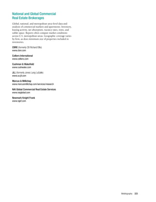 Webliography 223
National and Global Commercial
Real Estate Brokerages
Global, national, and metropolitan area–level data and
analysis of commercial markets and apartments. Inventory,
leasing activity, net absorption, vacancy rates, rents, and
sublet space. Reports often compare market conditions
across U.S. metropolitan areas. Geographic coverage varies
by firm, as does minimum size of properties included in
inventories.
CBRE (formerly CB Richard Ellis)
www.cbre.com
Colliers International
www.colliers.com
Cushman & Wakefield
www.cushwake.com
JLL (formerly Jones Lang LaSalle)
www.us.jll.com
Marcus & Millichap
www.marcusmillichap.com/services/research
NAI Global Commercial Real Estate Services
www.naiglobal.com
Newmark Knight Frank
www.ngkf.com
 