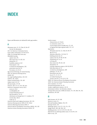 Index 225
INDEX
Figures and illustrations are indicated by italic page numbers.
A
Absorption rates, 21, 23, 25n6, 65, 96–97
See also Net absorption
ACS. See American Community Survey
Active adult communities, 63, 90, 92–93
ADRs. See Average daily room rates
Affordable housing
capture rates, 94
data sources for, 53, 100, 101
demand for, 37
feasibility analysis of, 63
financing for, 7, 62
in mixed-use developments, 202
penetration rates for, 95
for seniors, 22, 63, 64
Age-restricted housing. See Senior housing
AHS. See American Housing Survey
Airbnb, 181
Air cargo handling facilities, 163, 163
AirDNA, 181, 195n4
Airport-oriented hotels, 176, 185
Airport retail, 115, 117
All-suite hotels, 177–78
Amazon, 108, 111–12, 118, 158, 164
American Community Survey (ACS)
access to, 25n3
on affordability, 82
on age of housing stock, 67
data provided in, 42–43
information on foreign-born U.S. residents, 78
income data, 56n12
scope of, 15
American Hotel and Lodging Association, 185, 194
American Housing Survey (AHS), 67, 87, 102n2
American Planning Association (APA), 9
American Resort Development Association (ARDA), 181, 182
American Seniors Housing Association (ASHA), 99
Anchor tenants
characteristics of, 134n16
in community centers, 117
as percentage of gross leasable area, 23, 118
in regional and super-regional malls, 113, 117
Apartments
absorption rates for, 23, 25n6, 65, 96–97
age of, 67, 67
amenities offered by, 4, 65–66, 75
building permits for, 55
capture rates for, 95–96, 95–96
classification of, 51, 65
co-living, 80
data sources for, 99–101, 101
demand for, 19
existing competitive projects, 88–90, 89–91
field observation of, 54
in mixed-use developments, 208
parking at, 51, 65, 74
penetration rates for, 96
size of, 72, 72, 74, 77
as student housing, 66
vacancy rates for, 5, 54–55, 91, 101
ARDA. See American Resort Development Association
ASHA. See American Seniors Housing Association
Asset estimates, 41, 41, 87
Assisted-living facilities, 64, 78
At-place employment statistics, 29, 30
Autonomous vehicles. See Driverless vehicles
Average daily room rates (ADRs) for hotels, 175, 178, 188, 191, 192
Axiometrics, 99–100
B
Baby boomers, 69, 78, 188
Barriers to entry, 54
Bed and breakfasts (B&Bs), 178, 179
Boutique hotels, 179
Brokerage reports, 9–10, 52, 134, 151, 170
Budget hotels, 180, 180, 186, 192
Building permits, 16, 42, 55, 93–94, 100–101
Built barriers (in defining market areas), 16–18, 84, 124
Built to suit, 139
 
