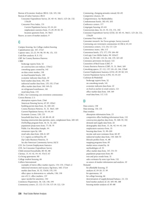 Real Estate Market Analysis
226
Bureau of Economic Analysis (BEA), 126, 145, 146
Bureau of Labor Statistics (BLS)
Consumer Expenditure Survey, 20, 40–41, 56n11, 125–26, 132,
135n28
Consumer Price Index, 151
Current Population Survey, 43–44, 64
employment statistics from, 15, 29, 29–30, 35
location quotients from, 34, 56n5
Buyers, as users of market analysis, 9
C
Campus housing, See College student housing
Capitalization rate, 167, 171n7
Capture rates, 22–23, 94–96, 95–96, 131, 153
Cash flow analysis, 8, 9, 152
CBP. See County Business Patterns
CBRE
brokerage reports from, 52
on construction cost indices, 155n12
coworking space created by, 142
on data center market, 158
on dual-branded hotels, 190
economic indicator data from, 10
hotel market data from, 192, 194
industrial market data from, 170, 170, 171n6
office market data from, 149, 149–51
on refrigerated warehouses, 161
retail data from, 133
CCRCs. See Continuing care retirement communities
Census Bureau, U.S.
absorption reports from, 25n6
American Housing Survey, 67, 87, 102n2
building permit data from, 16, 100–101
County Business Patterns, 31, 31, 56n4, 169
Current Population Survey, 43–44, 64
Economic Census, 128, 133
household data from, 41, 60, 80–81, 81
housing construction data (permits, starts, completions) from, 100–101
OnTheMap program from, 16, 31, 32, 202
population projections from, 77–78, 79
Public Use Microdata Sample, 44
restaurant types by, 106
retail sales data from, 106–8, 107
U.S. regions as defined by, 69
Zip Codes Business Patterns, 31
See also American Community Survey (ACS)
CES. See Current Employment Statistics
CEX. See Consumer Expenditure Survey
Child-oriented households, 80–81, 88
Claritas, 15, 41–42, 44–45, 57n13, 67
Co-living apartments, 80
College student housing, 66
Colliers International
examples of metro office market reports, 154–155, 155nn1–2
industrial inventory and vacancy, big boxes, 160, 171n4
market data from, 10, 52, 57n18, 155, 170
office space in downtowns vs. suburbs, 138, 139
size of U.S. office markets, 137
space needed for amenities, 140
Commerce Department, 36, 126, 146, 194
Community centers, 23, 112–13, 114, 117–19, 122, 124
Commuting, changing attitudes toward, 82–83
Competitive clusters, 18
Competitiveness. See Marketability
Condominium hotels, 182–83, 203
Conference centers, 177
Congregate housing, 63–64
Construction data, 16, 23, 55, 131, 151, 192
Consumer Expenditure Survey (CEX), 20, 40–41, 56n11, 125–26, 132,
135n28
Consumer Price Index, 151
Consumer research. See Focus groups; Survey research
Continuing care retirement communities (CCRCs), 63, 64
Convenience centers, 113, 114, 117, 124
Convenience stores, 106, 113
Convention hotels, 175, 177, 179, 184–90
CoreLogic Case-Shiller Index, 99, 102n27
CoStar, 53, 99–100, 133–34, 146, 155, 167–69
Cotenancy provisions (in leases), 122
Counselors of Real Estate (CRE), 9
County Business Patterns (CBP), 31, 31, 56n4, 169
Coworking spaces, 27, 112, 137, 141–43, 146, 155n8
Current Employment Statistics (CES), 29, 29–30, 145
Current Population Survey (CPS), 43–44, 64
Cushman & Wakefield
brokerage reports from, 52
on coworking trends, 141
economic indicator data from, 10
on food as anchor in retail centers, 121
office market data from, 149, 149
retail data from, 117, 133
D
Data centers, 158
Data mining, 130, 131
Data vendors
absorption information from, 23
competitive office building information from, 152
construction pipeline data from, 55, 168–70, 192
demand and supply data from, 20
demographic data from, 15, 36, 40, 44–45, 146
employment statistics from, 33
housing data from, 51, 99–100
income and asset estimates from, 60, 87
industrial market data from, 159, 168–70
lifestyle profiles from, 41, 88
mapping programs from, 85
market areas created by, 16
methodologies of, 53
office market data from, 147, 151–53
population projections from, 85
rent and price trends from, 51
sales estimates by store type from, 132
as source of market information and analysis, 10
Demand
for affordable housing, 37
analysis of, 19–20, 27, 59
for apartments, 19
for college housing, 66
determination of supply/demand balance, 23, 131
hotel market analysis of, 20, 185–90, 188
housing market analysis of, 85–88
 