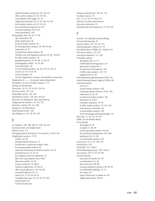 Index 227
industrial market analysis of, 20, 163–64
office market analysis of, 20, 144–48
reconciliation with supply, 21–23
replacement demand, 28, 37, 87, 146–47, 164
retail market analysis of, 20, 125–29
for second-home properties, 61, 62
for senior housing, 19, 64–65
unaccommodated, 190
Demographic data, 36–45, 77–78
age composition, 39
future projections, 36
for hotel market analysis, 36
for housing market analysis, 36–40, 85–88
importance of, 27
for industrial market analysis, 36
mobility rates and migration patterns, 81–82, 102n10
for office market analysis, 36
population growth, 37–39, 38, 77–78, 79
psychographic profiles, 41–42, 88
racial and ethnic, 39
for retail market analysis, 36, 39, 125–27, 126–27
sources of, 15, 42–45, 44
tenure estimates, 42
See also Employment statistics; Households; Income data
Department of . See specific name of department
Developers, as users of market analysis, 7–8
Dining. See Restaurants
Directories, 20, 32, 53–54, 83, 133–34
Discount stores, 115, 124
Disposable income, 126, 126
Distribution centers, 158, 160, 162–64
Diversity. See Immigrants; Race and ethnicity
Dodge Data & Analytics, 55, 134, 170
Driverless vehicles, 83, 141, 200
Drugstores. See Pharmacies
Dual-branded hotels, 190
Due diligence, 6, 45, 59, 105, 197
E
E-commerce, 106, 108, 108–10, 158, 162–64
Economy hotels. See Budget hotels
Effective rents, 151
Emerging Trends in Real Estate®
(ULI & PwC), 57n19, 164
Employment statistics, 27–35
at-place, 29, 30
demand analysis based on, 27
for full-time vs. part-time workers, 56n1
for housing market analysis, 85
industrial classifications (NAICS) used in, 30, 30
interpretation of, 32, 33, 35
key employers and new industries, 34
labor force participation rates, 56n6
labor force profile, 34–35
location quotients, 34, 56n5
nonfarm employment, 28, 28, 33
office-using industries, 144–46, 145
seasonally adjusted, 30, 35
sources of, 15–16, 29, 29–33
unemployment rates, 15, 34, 35, 35, 56n7
worker-based, 29
See also Income data
Energy-saving features, 140–41, 152
Escalator clauses, 151
Esri, 15, 41, 44–45, 57n13, 67
Ethnicity. See Race and ethnicity
Executive summaries, 25
Extended-stay hotel properties, 177–78, 187
F
Factories. See Manufacturing buildings
Factory-built housing, 70
Factory outlets, 115, 115–16, 125
Fair housing laws, 57nn23–24, 79
Fair Market Rents (FMRs), 82, 102nn15–16
Fair-share analysis, 153, 193
Fast-food restaurants, 113, 120
Feasibility analysis
absorption rates in, 23
of affordable housing projects, 63
generation of inputs for, 5
of mixed-use developments, 203
of office space projects, 144, 151
supply factors in, 28
Federal Housing Administration (FHA), 59
Federal Housing Finance Agency (FHFA), 99
Field observations
cost of, 12
in hotel market analysis, 184
in housing market analysis, 19, 92, 100
importance of, 18–19
in industrial market analysis, 165
limitations of, 57n23
of market conditions, 54–55
in office market analysis, 19, 144, 149
of proximity to amenities, 19
in retail market analysis, 130
of site advantages and disadvantages, 19
Flex space, 3, 50, 137, 157–61
FMRs. See Fair Market Rents
Focus groups
advantages of, 45
examples of, 48–49
in housing market analysis, 84, 88
for mixed-use developments, 202, 206
moderators for, 12, 48
in retail market analysis, 130
Food courts, 113, 115, 118, 120
Food deserts, 129
Food halls, 121, 135n21
Food Marketing Institute, 109, 134n12
Foreclosures, 69, 73, 75–76, 183
For-sale housing
assessment of market for, 59
customization of, 3, 76
data sources for, 98–99
existing competitive projects, 90, 92–93
in multifamily buildings, 71–72
for seniors, 63
signs of downturn in market for, 69
single-family homes, 98, 98
 