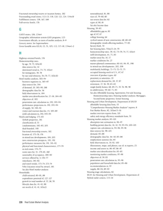 Real Estate Market Analysis
228
Fractional-ownership resorts or vacation homes, 182
Freestanding retail stores, 112–13, 118, 120, 121, 124, 134n18
Fulfillment centers, 158, 167, 168
Full-service hotels, 176
G
GAFO stores, 106, 134n4
Geographic information system (GIS) programs, 125
Government officials, as users of market analysis, 8–9
Grocery stores. See Supermarkets
Gross leasable area (GLA), 23, 51, 105, 113, 117–18, 134nn1–2
H
Highway-oriented hotels, 176
Homeownership rates
by age, 74, 75, 102n30
data sources for, 42
downward trend in, 73, 75, 102n4
for immigrants, 39, 78
by race and ethnicity, 76–79, 77, 102n30
Hotel market analysis, 183–94
business segments in, 185–87
data sources for, 194
of demand, 20, 185–90, 188
demographic data for, 36
field observations in, 184
market area identification for, 17–18, 184–85
objectives of, 183
penetration rate calculation in, 193, 193–94
performance projections in, 193, 193–94
of supply, 50, 190–92
visitor and tourism data for, 15, 185–89
yield calculation in, 193, 193–94
Hotels and lodging, 173–83
Airbnb properties, 181
classification of, 51
condominiums, 182–83, 203
dual-branded, 190
fractional-ownership resorts, 182
location of, 175–76, 176
in mixed-use developments, 184, 203
new construction prospects, 192, 192
performance measures for, 191, 191–92
physical and functional characteristics, 177–79
as real estate, 174–75
room rates for, 51, 179–81, 180
seasonality of occupancy, 189–90
services offered by, 4, 176–77
timeshares, 181–82
and travel trends, 173–74, 173–74
Vrbo (vacation rental by owner), 181
See also Hotel market analysis
Households
child-oriented, 80–81, 88
expenditure potential of, 127, 127
growth in total number of, 37, 38, 78
lifestyle data for, 41–42, 88
net worth of, 41, 41, 102n21
nontraditional, 81, 88
sizes of, 79–80, 80
tax return data for, 82
types of, 80, 81
See also Income data
Housing, 59–83
affordability gap in, 82
age of, 67, 67
college housing, 66
cyclical nature of new construction, 68, 68–69
demographic trends affecting markets, 77–83
factory-built, 70
fair housing laws, 57nn23–24, 79
homeownership rates, 39, 42, 73–79, 74, 77, 102n4
infill development, 61, 71, 83
market areas for, 16, 17
market conditions for, 27
master-planned communities, 60–61, 84, 91, 198
in mixed-use developments, 202, 208
multifamily buildings, 71–73, 72–73, 75
occupied housing stock in U.S., 67, 67
overview of product types, 60
proximity to amenities, 19
replacement demand for, 28, 37, 87
retirement, 17, 36, 39, 63–65
single-family homes, 68, 69–71, 70, 76, 98, 98
in subdivisions, 59–60, 71, 84
See also Affordable housing; Apartments; For-sale housing;
Homeownership rates; Housing market analysis; Mortgages;
Second-home properties; Senior housing
Housing and Urban Development, Department of (HUD)
affordable housing data from, 53
“Comprehensive Housing Market Analysis” reports, 8
Fair Market Rents, 82, 102nn15–16
market overview reports from, 101
safety and energy efficiency standards from, 70
Housing market analysis, 83–101
absorption rate estimation in, 96–97
building permit data for, 16, 42, 55, 93–94, 100–101
capture rate calculation in, 94–96, 95–96
data sources for, 98–101
demand, 85–88
demographic data for, 36–40, 85–88
employment statistics for, 85
field observations in, 19, 92, 100
illustrations, maps, and photos, use of, in reports, 25
income and assets in, 86–87, 86–87
market area identification for, 83–85
monitoring market conditions, 97–98
objectives of, 59, 83
penetration rate calculation in, 95–96
population and household data for, 85–86
recommendations in, 97
supply, 88–94, 89–93
Housing wage calculations, 82
HUD. See Housing and Urban Development, Department of
Hybrid outlet centers, 115–16
 