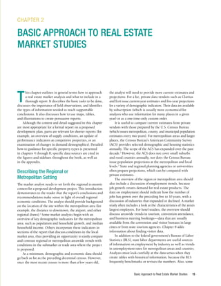 Basic Approach to Real Estate Market Studies 15
Basic Approach to Real Estate Market Studies 15
T
his chapter outlines in general terms how to approach
a real estate market analysis and what to include in a
thorough report. It describes the basic tasks to be done,
discusses the importance of field observations, and identifies
the types of information needed to reach supportable
conclusions. It also discusses how to use maps, tables,
and illustrations to create persuasive reports.
Although the content and detail suggested in this chapter
are most appropriate for a formal report on a proposed
development plan, parts are relevant for shorter reports (for
example, an overview of supply conditions, an update of
performance indicators at competitive properties, or an
examination of changes in demand demographics). Detailed
how-to guidance for specific property types is presented
in chapters 4 through 8; specific data sources are cited in
the figures and sidebars throughout the book, as well as
in the appendix.
Describing the Regional or
Metropolitan Setting
The market analyst needs to set forth the regional economic
context for a proposed development project. This introduction
demonstrates to the reader that the report’s conclusions and
recommendations make sense in light of overall regional
economic conditions. The analyst should provide background
on the location of the site within the metropolitan area (for
example, the distance to downtown, the airport, and other
regional draws).1
Some market analysts begin with an
overview of key demographic indicators for the metropolitan
area, such as population and household growth, and median
household income. Others incorporate these indicators in
sections of the report that discuss conditions in the local
market area, thus providing an opportunity to easily compare
and contrast regional or metropolitan areawide trends with
conditions in the submarket or trade area where the project
is proposed.
At a minimum, demographic and economic data should
go back as far as the preceding decennial census. However,
once the most recent census is more than a few years old,
CHAPTER 2
BASIC APPROACH TO REAL ESTATE
MARKET STUDIES
the analyst will need to provide more current estimates and
projections. For a fee, private data vendors such as Claritas
and Esri issue current-year estimates and five-year projections
for a variety of demographic indicators. Their data are available
by subscription (which is usually more economical for
analysts who use information for many places in a given
year) or as a one-time-only custom order.
It is useful to compare current estimates from private
vendors with those prepared by the U.S. Census Bureau
(which issues metropolitan, county, and municipal population
estimates every two years). For metropolitan areas and larger
places, the Census Bureau’s American Community Survey
(ACS) provides selected demographic and housing statistics
annually. The scope of the ACS has expanded over the past
decade.2
However, the ACS does not cover small suburbs
and rural counties annually, nor does the Census Bureau
issue population projections at the metropolitan and local
levels.3
State and regional planning agencies or universities
often prepare projections, which can be compared with
private estimates.
The overview of the region or metropolitan area should
also include a discussion of employment trends, because
job growth creates demand for real estate products. The
data on employment should indicate how the number of
jobs has grown over the preceding five to 10 years, with a
discussion of industries that expanded or declined. A market
study often includes a look at the characteristics of the area’s
largest employers. For hotel studies, the overview should
discuss areawide trends in tourism, convention attendance,
and business meeting bookings—data that are usually
available from the convention and visitor bureaus in large
cities or from state tourism agencies. Chapter 8 adds
information about finding visitor data.
In addition to the federal government’s Bureau of Labor
Statistics (BLS), state labor departments are useful sources
of information on employment by industry as well as trends
in unemployment rates for metropolitan areas and counties.
Analysts must look carefully at the data series when they
create tables with historical information, because the BLS
frequently benchmarks or revises the numbers. Also, some
 