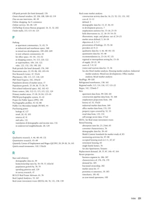 Index 231
Off-peak periods (for hotel demand), 176
Omni-channel retailers, 20, 106, 108, 108–10, 119
One-on-one interviews, 48, 49
Online shopping. See E-commerce
Online surveys, 46–48, 129
OnTheMap (Census Bureau program), 16, 31, 32, 202
Outlet malls, 115, 115–16, 125
P
Parking
at apartment communities, 51, 65, 74
at industrial and warehouse space, 168
in mixed-use developments, 199–200, 209
in new urbanist communities, 61
for office space, 19, 141, 151–52
at shopping centers, 54, 113, 120, 122
at supermarkets, 106, 116, 122
valet, 122, 152, 176, 190, 201
Peak periods (for hotel demand), 176, 190
Penetration rates, 22, 95–96, 193, 193–94
Pew Research Center, 47, 57n16
Pharmacies, 106, 113, 117, 118, 129
PKF Hotel Experts, 192, 195n10
Population density of market areas, 17
Population growth, 37–39, 38, 77–78, 79
Port-related industrial space, 162, 162–63
Power centers, 106, 112–13, 115, 115, 122, 124
Primary market areas, 17–18, 24, 84, 123–24
PRIZM psychographic system, 41–42
Project for Public Spaces (PPS), 199
Psychographic profiles, 41–42, 88
Public Use Microdata Sample (PUMS), 44
Purchasing power
leakage of, 127
retail, 20, 45, 105
sources of, 41
and sales, 131
translation of demographic and income into, 132
in underserved neighborhoods, 28, 129
Q
Qualitative research, 4, 46, 48–49, 131
Quantitative research, 45–48
Quarterly Census of Employment and Wages (QCEW), 29, 29–30, 34, 145
Quick-casual restaurants, 120, 135n26
R
Race and ethnicity
demographic data on, 39
homeownership rates by, 76–79, 77, 102n30
population growth by, 78, 79
spending patterns and, 129
in survey research, 47
RCLCO Real Estate Advisors, 61, 76
Real Capital Analytics, 53, 167
Real estate investment trusts (REITs), 66, 76, 131, 158, 159
Real estate market analysis
construction activity data for, 16, 23, 55, 131, 151, 192
cost of, 11–12
defined, 5
demographic data for, 15, 27, 36–45
in development process, 7
employment statistics for, 15–16, 27–35
field observations in, 12, 18–19, 54–55
illustrations, maps, and photos, use of, 24–25
market areas defined, 5, 16–18
objectives of, 3, 5–7
presentation of findings, 25, 55–56
providers of, 9–11
qualitative data for, 4, 46, 48–49, 131
quantitative data for, 45–48
recommendations in, 23–24, 97, 131
regional or metropolitan setting for, 15–16
of supply, 20–21, 59
users of, 7–9, 10
visitor and tourism data for, 15, 36
See also Hotel market analysis; Housing market analysis; Industrial
market analysis; Mixed-use developments; Office market
analysis; Retail market analysis
RealPage, 99–100
Refrigerated warehouses, 158, 161
Regional malls, 113, 114, 116, 117, 121–22
Regus, 142, 155nn6–7
Reis
apartment data from, 99–100, 101
construction pipeline data from, 55, 168
employment projections from, 146
history of, 53, 57n20
industrial market data from, 169
office market data from, 155, 155
property types covered by, 52, 53
retail data from, 133, 134
self-storage sector data, 171n2
REITs. See Real estate investment trusts
Rental housing
absorption rates for, 23, 25n6, 65
consumer characteristics, 76
demographic data for, 39–40
Model Content Standards for market study of, 83
monitoring activities for, 97–98
occupied housing stock in U.S., 67, 67
retirement housing, 65
single-family homes, 76
See also Apartments; Tenants
Replacement demand, 28, 37, 87, 146–47, 164
Resort properties
business segment in, 186, 187
characteristics of, 176, 176, 179
demand for, 185
fractional-ownership, 182
market areas for, 17
proximity to amenities, 19, 183
timeshares, 181–82
as year-round operations, 190
 