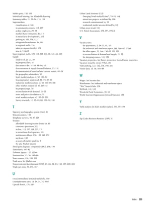 Index 233
Sublet space, 150, 165
Subsidized housing. See Affordable housing
Summary tables, 21, 55–56, 154, 154
Supermarkets
classification of, 106
in community centers, 113, 117
as key employers, 29, 34
market share estimations for, 131
in mixed-use developments, 203
parking at, 106, 116, 122
refrigerated warehouses for, 161
in regional malls, 116
sales-per-square-foot for, 109
size of, 134n12
Super-regional malls, 109, 113, 114, 116–18, 121–22, 124
Supply
analysis of, 20–21, 59
by property class, 51
data sources for, 51–54, 98–99, 101
determination of supply/demand balance, 23, 131
documentation of historical and current trends, 49–54
for geographic submarkets, 50
hotel market analysis of, 50, 190–92
housing market analysis of, 88–94, 89–93
industrial market analysis of, 50, 165–69, 166
office market analysis of, 50, 149–52
by property type, 50
reconciliation with demand, 21–23
rents and prices in relation to, 51
retail market analysis of, 130–31, 133
Survey research, 12, 45–49, 88, 129–30, 148
T
Tapestry psychographic system (Esri), 41
Telecom centers, 158
Telephone surveys, 46, 47, 129
Tenants
affordable housing income limits for, 63
cotenancy provisions, 122
in-line, 113, 117, 118, 121, 131
in mixed-use developments, 201
multitenant offices, 138, 139, 148, 152
net-lease, 120
as users of market analysis, 9
See also Anchor tenants
Third-party logistics companies (3PLs), 158, 159
Timeshares, 181–82
Tishman Speyer, 152, 155n4
Tourism data, 15, 36, 185–89
Town centers, 116, 198, 202
Trade area. See Market area
Transit-oriented development (TOD), 65–66, 82–83, 138, 197, 200, 202
Triple-net rents, 51, 151, 167
U
Unaccommodated demand (in hotels), 190
Unemployment rates, 15, 34, 35, 35, 56n7
Upscale hotels, 179, 180
Urban Land Institute (ULI)
Emerging Trends in Real Estate®
, 57n19, 164
mixed-use projects as defined by, 198
research commissioned by, 52
residential market area as defined by, 84
Urban street retail, 116
U.S. Travel Association, 173, 194, 195n3
V
Vacancy rates
for apartments, 5, 54–55, 91, 101
for industrial and warehouse space, 166, 166–67, 171n4
for office space, 22, 146, 150–55, 151, 153
in reconciliation of demand and supply, 21, 23
for shopping centers, 118, 134
Vacation properties. See Resort properties; Second-home properties
Vacation rental by owner (Vrbo), 181
Valet parking, 122, 152, 176, 190, 201
Visitor data, 15, 36, 185–89
W
Wages. See Income data
Warehouses. See Industrial and warehouse space
“Wet” biotech labs, 158
WeWork, 142, 143
Woods & Poole Economics, 30, 45
World Tourism Organization (United Nations), 194
Y
Yield analysis (in hotel market studies), 193, 193–94
Z
Zip Codes Business Patterns (ZBP), 31
 