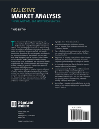REAL ESTATE
MARKET ANALYSIS
Trends, Methods, and Information Sources
THIRD EDITION
T
he standard introductory guide on analyzing real
estate markets, the third edition of Real Estate Market
Analysis includes comprehensive updates from previous
editions while providing a practical “how-to” for evaluating
several property types. In addition to highlighting development
trends and explaining recognized research and analysis
methods, the third edition provides an updated and expanded
list of information sources, both national and local, for a
wide range of property types. It captures a transformative
decade’s worth of market changes that allows students,
practicing real estate professionals, and government officials
to understand how to inspect proposed development sites,
evaluate competitive properties, conduct interviews with
competitors, and find information.
Topics covered include the purpose, content, and users
of market analysis; defining market areas; how to analyze
demand and supply; finding, interpreting, and presenting
economic and demographic data; and understanding
the characteristics of several property types, including
residential, retail, office, industrial/warehouse, hotels,
and mixed-use development.
Highlights of the third edition include:
■	 Increased attention paid to industrial property
types, in response to the growing warehousing and
e-commerce demand.
■	 Ways to find information on employment, labor force,
and population/household trends that form the basis
of demand analysis.
■	 Perspectives on property supply/demand trends available
from trade and professional associations, real estate
companies, government agencies, and private vendors.
■	 New examples (tables and charts) illustrating ways to
organize and present information.
■	 Comments on trends affecting the need for residential
space (homeownership rates and the physical
characteristics of new housing); new hotels that cater
to millennials; shifts in retail sales and their effect on
demand for distribution space and “last mile” deliveries);
and specialty products (senior housing, affordable
housing, coworking office space).
■	 A revised and expanded webliography listing up-to-date
sources of information available on the internet for each
property segment.
2001 L Street, NW
Suite 200
Washington, DC 20036-4948
www.uli.org
ISBN 978-0-87420-428-5
I S B N 978-0-87420-428-5
9 7 8 0 8 7 4 2 0 4 2 8 5
U.S. $129.95
5 9 9 9 9
 