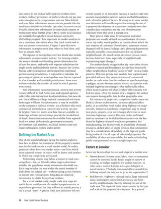 Real Estate Market Analysis
16
data series do not include self-employed workers, farm
workers, military personnel, or workers who do not pay into
state unemployment compensation systems. Most federal
and state labor information sources do not provide data for
small areas (individual suburbs, zip codes, or census tracts).
Usually, states have information for individual counties or
multicounty labor market areas (LMAs). Some local statistics
are available through the Census Bureau’s interactive
OnTheMap program.4
It is important for market analysts to
use a consistent data series when they track trends and to
note exclusions or omissions. Chapter 3 provides more
information on employment data, where to find them, and
how to present them.
The regional or metropolitan overview should also include
information on construction activity. For housing studies,
the analyst should track building permit information for
at least five years, preferably with separate tabulations for
single-family and multifamily activity. Because the Census
Bureau collects residential permit data from individual
permit-issuing jurisdictions, it is possible to calculate the
percentage of permits in a metropolitan area that are captured
in a local market with multiple jurisdictions. Some state
websites tabulate the number of units for which permits
were issued.
Free information on nonresidential construction activity
is more difficult to find. Some state and regional agencies
collect this information from local jurisdictions, but most do
not. Local affiliates of large national commercial real estate
brokerages will have this information; it may be available
on the company’s national website. Local brokers who track
commercial and industrial construction activity can also
be helpful. However, metro area data that are available on
brokerage websites do not always provide the needed level
of detail. Better information may be available from regional/
local real estate professionals, government economic
development staff members, and local business and real
estate publications (online and in print).
Defining the Market Area
One of the initial challenges facing the market analyst is
how best to define the boundaries of the property’s market
area (or the trade area in a retail market study). In reality,
properties often have two market areas—one from which
most potential tenants or buyers will be drawn and another
in which key competitors are located.
Preliminary studies may define a market or trade area
using three-, five-, or 10-mile radius rings to determine
whether the population meets a minimum threshold size.
Each ring includes the area within the stated number of
miles from the subject site—without taking access, barriers,
or density into consideration. Ring data are relatively
inexpensive to obtain from private vendors.
For a retail market study, simple trade area rings are
useful for an initial review of a market’s population size or
expenditure potential, but they will not accurately portray a
site’s actual “draw.” A precise trade area definition will not
extend equally in all directions because it needs to take into
account transportation patterns, natural and built boundaries,
and cultural or political factors. Devising an accurate market
area definition will usually require first visiting the site of
a proposed development or acquisition; analysts must also
consider data availability and the cost of information
collection when they draw a market area.
More precise trade areas for residential and retail
properties are usually defined as a combination of census
tracts, zip codes, municipalities, or counties from which the
vast majority of customers (homebuyers, apartment renters,
shoppers) will be drawn. In large cities, planning departments
typically assemble census information for city-defined
neighborhoods. (As noted earlier, decennial census counts
become dated over time, especially in neighborhoods
experiencing rapid change.)
The analyst should recognize that zip codes often do not
conform to municipal boundaries, nor do they necessarily
reflect neighborhood residents’ sense of “turf” or local traffic
patterns. However, private data vendors have sophisticated
geocoded software that permits creation of customized
market or trade areas that the analyst can specify—perhaps
a polygon, an area between arterial streets, or a corridor with
multiple highway interchanges—that realistically reflect
where local residents will shop or where office tenants will
look for space. Once the market area is mapped, the analyst
can request demographic data for that geographic area.
For commercial properties, competitive market areas are
likely to cluster in downtowns, in master-planned office
parks, or at suburban retail nodes along highways or major
arterials. Industrial/warehouse competition may be found
near ports, airports, or at interchanges where two or more
interstate highways connect. Distance (miles and travel
time) to customers or local distribution centers are the key
factor for highway-oriented warehouse properties. For
manufacturing, key factors could be availability of natural
resources, skilled labor, or utility services. Rail connections
may be a consideration, depending on the types of goods
being produced. For all types of industrial properties, the
availability of labor and accessibility for workers (including
public transportation) are increasingly important.
Factors to Consider
Seven key factors affect the size and shape of a market area:
■	 Natural features. In some cases, lakes, rivers, or mountains
cannot be traversed easily. Roads might be narrow or
winding, or bridges might be few and far between. In
other cases, natural features act as psychological or
social barriers. (“Nobody from around here would drive
halfway around the lake just to go to the supermarket.”)
■	 Built barriers. Highways, railroad tracks, large industrial
areas, and airports can restrict access to a site from
nearby neighborhoods, thereby limiting the size of the
trade area. The impact of these barriers varies by the type
and scale of the proposed development. As a general
 