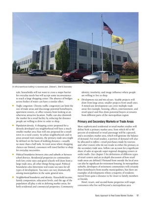Basic Approach to Real Estate Market Studies 17
rule, households will not want to cross a major barrier
for everyday needs but will accept some inconvenience
to reach a large shopping center. The absence of bridges
across bodies of water can have a similar effect.
■	 Traffic congestion. Chronic traffic congestion can limit the
size of trade areas and discourage potential homebuyers,
apartment renters, or office tenants from looking at an
otherwise attractive location. Traffic can also diminish
the market for a retail facility by reducing the distance
people are willing to drive in order to shop.
■	 Population density. A shopping center proposed for a
densely developed city neighborhood will have a much
smaller market area than will one proposed for a small
town in a rural county. In urban neighborhoods and in
areas around train stations, the primary trade area might
be defined on the basis of walking distance—usually
no more than a half mile. In rural areas where shopping
choices are limited, customers will travel farther to shop
for everyday necessities.
■	 Political boundaries between cities and suburbs or between
school districts. Residential properties in communities
with low crime rates and good schools will draw from a
large trade area, all other things being equal. Political
boundaries also determine real estate tax rates for all
types of development. Tax rates can vary dramatically
among municipalities in the same general area.
■	 Neighborhood boundaries and identity. Household income,
family composition, education levels, and the age of the
population all play a role in defining market areas, for
both residential and commercial properties. Community
identity, insularity, and image influence where people
are willing to live or shop.
■	 Development size and mix of uses. Sizable projects will
draw from large areas; smaller projects from small ones.
A mixed-use development can cover multiple trade
areas (for example, housing, offices, entertainment, and
retail space) and thus draw potential buyers or tenants
from different parts of the metropolitan region.
Primary and Secondary Markets or Trade Areas
More sophisticated residential or retail market studies will
define both a primary market area, from which 60 to 80
percent of residential or retail patronage will be captured,
and a secondary market area, which will generate the balance
of demand. For retail studies, a portion of demand will also
be allocated to inflow—retail purchases made by tourists
and other visitors who do not reside in either the primary or
the secondary trade area. Inflow can account for a significant
share of sales at upscale super-regional shopping centers or
outlet malls. (See chapter 5 for definitions of different types
of retail centers and an in-depth discussion of how retail
trade areas are defined.) Demand from outside the local area
can also be significant for retirement housing. In metropolitan
suburbs, developers of retirement communities will certainly
draw homebuyers from nearby municipalities, but there are
examples of developments where a majority of residents
moved from quite a distance to be closer to family members
or friends.
Hotel, resort, and second-home properties will target
consumers who live well beyond a metropolitan area.
An office/warehouse building in a business park. (Deborah L. Brett & Associates)
 