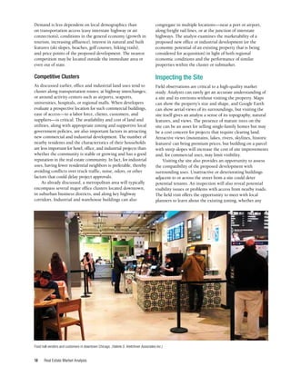 Real Estate Market Analysis
18
Demand is less dependent on local demographics than
on transportation access (easy interstate highway or air
connections), conditions in the general economy (growth in
tourism, increasing affluence), interest in natural and built
features (ski slopes, beaches, golf courses, hiking trails),
and price points of the proposed development. The nearest
competition may be located outside the immediate area or
even out of state.
Competitive Clusters
As discussed earlier, office and industrial land uses tend to
cluster along transportation routes; at highway interchanges;
or around activity centers such as airports, seaports,
universities, hospitals, or regional malls. When developers
evaluate a prospective location for such commercial buildings,
ease of access—to a labor force, clients, customers, and
suppliers—is critical. The availability and cost of land and
utilities, along with appropriate zoning and supportive local
government policies, are also important factors in attracting
new commercial and industrial development. The number of
nearby residents and the characteristics of their households
are less important for hotel, office, and industrial projects than
whether the community is stable or growing and has a good
reputation in the real estate community. In fact, for industrial
uses, having fewer residential neighbors is preferable, thereby
avoiding conflicts over truck traffic, noise, odors, or other
factors that could delay project approvals.
As already discussed, a metropolitan area will typically
encompass several major office clusters located downtown,
in suburban business districts, and along key highway
corridors. Industrial and warehouse buildings can also
congregate in multiple locations—near a port or airport,
along freight rail lines, or at the junction of interstate
highways. The analyst examines the marketability of a
proposed new office or industrial development (or the
economic potential of an existing property that is being
considered for acquisition) in light of both regional
economic conditions and the performance of similar
properties within the cluster or submarket.
Inspecting the Site
Field observations are critical to a high-quality market
study. Analysts can rarely get an accurate understanding of
a site and its environs without visiting the property. Maps
can show the property’s size and shape, and Google Earth
can show aerial views of its surroundings, but visiting the
site itself gives an analyst a sense of its topography, natural
features, and views. The presence of mature trees on the
site can be an asset for selling single-family homes but may
be a cost concern for projects that require clearing land.
Attractive views (mountains, lakes, rivers, skylines, historic
features) can bring premium prices, but building on a parcel
with steep slopes will increase the cost of site improvements
and, for commercial uses, may limit visibility.
Visiting the site also provides an opportunity to assess
the compatibility of the proposed development with
surrounding uses. Unattractive or deteriorating buildings
adjacent to or across the street from a site could deter
potential tenants. An inspection will also reveal potential
visibility issues or problems with access from nearby roads.
The field visit offers the opportunity to meet with local
planners to learn about the existing zoning, whether any
Food hall vendors and customers in downtown Chicago. (Valerie S. Kretchmer Associates Inc.)
 