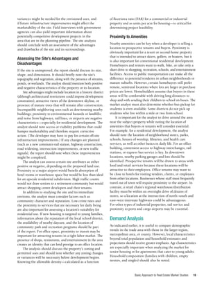 Basic Approach to Real Estate Market Studies 19
variances might be needed for the envisioned uses, and
if future infrastructure improvements might affect the
marketability of the site. Field interviews with government
agencies can also yield important information about
potentially competitive development projects in the
area that are in the planning pipeline. The site analysis
should conclude with an assessment of the advantages
and drawbacks of the site and its surroundings.
Assessing the Site’s Advantages and
Disadvantages
If the site is unimproved, the report should discuss its size,
shape, and dimensions. It should briefly note the site’s
topography and vegetation, along with the presence of streams,
ponds, or wetlands. The analyst should mention both positive
and negative characteristics of the property or its location.
Site advantages might include location in a historic district
(although architectural restrictions could impose development
constraints), attractive views of the downtown skyline, or
presence of mature trees that will remain after construction.
Incompatible neighboring uses such as deteriorating nearby
buildings; proximity to environmental hazards or landfills;
and noise from highways, rail lines, or airports are negative
characteristics—especially for residential development. The
analyst should note access or visibility problems that could
hamper marketability and therefore require corrective
action. (The developer may have to pay for certain off-site
infrastructure improvements.) If any changes are planned
(such as a new commuter-rail station, highway construction,
road widening, intersection improvements, or new traffic
signals), the report should note when these improvements
might be completed.
The analyst can assess certain site attributes as either
positive or negative, depending on the proposed land use.
Proximity to a major airport would benefit absorption of
hotel rooms or warehouse space but would be less than ideal
for an upscale residential subdivision. High traffic counts
would not draw seniors to a retirement community but would
attract shopping center developers and their tenants.
In addition to studying the site and its immediate
environs, the analyst must consider factors such as
community character and reputation. Low crime rates and
the proximity to services that are necessary for daily living
are also important for assessing a location’s suitability for
residential use. If new housing is targeted to young families,
information about the reputation of the local school district,
the availability of nearby daycare, and the location of
community park and recreation programs should be part
of the report. For office space, proximity to transit may be
important for attracting tenants in a tight labor market. The
presence of shops, restaurants, and entertainment in the area
creates an identity that can lend prestige to an office location.
The analysis should discuss the property’s zoning and
permitted uses and should note whether any zoning changes
or variances will be necessary before development begins.
Knowing the allowable density—calculated as a function
of floor/area ratio (FAR) for a commercial or industrial
property and as units per acre for housing—is critical for
determining project feasibility.
Proximity to Amenities
Nearby amenities can be key when a developer is selling a
location to prospective tenants and buyers. Proximity is
obviously important for a resort or second-home property
that is intended to attract skiers, golfers, or boaters, but it
is also important for conventional residential development.
Homebuyers and renters want to walk, bike, or take only a
short drive to shopping, recreation, schools, and entertainment
facilities. Access to public transportation can make all the
difference to potential residents in urban neighborhoods or
mature suburbs. However, certain homebuyers still prefer
remote, semirural locations where lots are larger or purchase
prices are lower. Homebuilders assume that buyers in these
areas will be comfortable with driving long distances to
shop and with sending their children to school on buses. The
market analyst must also determine whether bus pickup for
students is even available. Some districts do not pick up
students who live within a mile or two from school.
It is important for the analyst to drive around the area
near the subject property while noting the location of
amenities that buyers or tenants will consider essential.
For example, for a residential development, the analyst
should note the location of neighborhood stores, parks,
schools, houses of worship, libraries, and health care
services, as well as other basics in daily life. For an office
building, convenient access to highway interchanges, rail
stations, or express bus service is key. In downtown
locations, nearby parking garages and lots should be
identified. Prospective tenants will be drawn to areas with
food and retail services because these locations will be
attractive to their employees. Office tenants may want to
be close to hotels for visiting vendors, clients, or employees
from other locations. Businesses whose staff must frequently
travel out of town will require proximity to the airport. In
contrast, a retail chain’s regional warehouse/distribution
facility must be within an overnight drive of dozens of
stores, so a location at the intersection of north–south and
east–west interstate highways could be advantageous.
For other types of industrial properties, rail service and
proximity to ports and cargo airports may be essential.
Demand Analysis
As indicated earlier, it is useful to compare demographic
trends in the trade area with those in the larger region,
metropolitan area, or county. However, local characteristics
beyond total population and household estimates and
projections should receive greater emphasis. Age characteristics
are especially important when analyzing the market for
senior housing or for apartments that cater to young adults.
Household composition (families with children, empty
nesters, and singles) should also be noted.
 