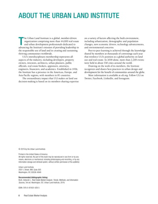 Real Estate Market Analysis
ii
T
he Urban Land Institute is a global, member-driven
organization comprising more than 44,000 real estate
and urban development professionals dedicated to
advancing the Institute’s mission of providing leadership in
the responsible use of land and in creating and sustaining
thriving communities worldwide.
ULI’s interdisciplinary membership represents all
aspects of the industry, including developers, property
owners, investors, architects, urban planners, public
officials, real estate brokers, appraisers, attorneys,
engineers, financiers, and academics. Established in 1936,
the Institute has a presence in the Americas, Europe, and
Asia Pacific regions, with members in 81 countries.
The extraordinary impact that ULI makes on land use
decision-making is based on its members sharing expertise
© 2019 by the Urban Land Institute
Printed in the United States of America
All rights reserved. No part of this book may be reproduced in any form or by any
means, electronic or mechanical, including photocopying and recording, or by any
information storage and retrieval system, without written permission of the publisher.
Urban Land Institute
2001 L Street, NW, Suite 200
Washington, DC 20036-4948
Recommended bibliographic listing:
Brett, Deborah L. Real Estate Market Analysis: Trends, Methods, and Information
Sources, 3rd ed. Washington, DC: Urban Land Institute, 2019.
ISBN: 978-0-87420-428-5
ABOUT THE URBAN LAND INSTITUTE
on a variety of factors affecting the built environment,
including urbanization, demographic and population
changes, new economic drivers, technology advancements,
and environmental concerns.
Peer-to-peer learning is achieved through the knowledge
shared by members at thousands of convenings each year
that reinforce ULI’s position as a global authority on land
use and real estate. In 2018 alone, more than 2,200 events
were held in about 330 cities around the world.
Drawing on the work of its members, the Institute
recognizes and shares best practices in urban design and
development for the benefit of communities around the globe.
More information is available at uli.org. Follow ULI on
Twitter, Facebook, LinkedIn, and Instagram.
 