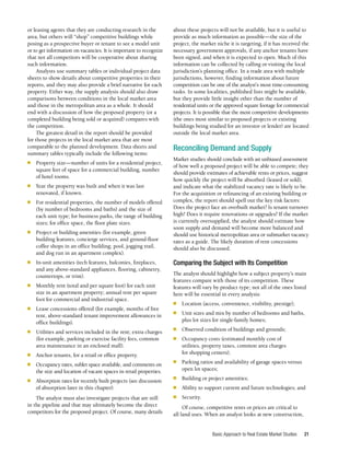 Basic Approach to Real Estate Market Studies 21
or leasing agents that they are conducting research in the
area, but others will “shop” competitive buildings while
posing as a prospective buyer or tenant to see a model unit
or to get information on vacancies. It is important to recognize
that not all competitors will be cooperative about sharing
such information.
Analysts use summary tables or individual project data
sheets to show details about competitive properties in their
reports, and they may also provide a brief narrative for each
property. Either way, the supply analysis should also draw
comparisons between conditions in the local market area
and those in the metropolitan area as a whole. It should
end with a discussion of how the proposed property (or a
completed building being sold or acquired) compares with
the competition.
The greatest detail in the report should be provided
for those projects in the local market area that are most
comparable to the planned development. Data sheets and
summary tables typically include the following items:
■	 Property size—number of units for a residential project,
square feet of space for a commercial building, number
of hotel rooms.
■	 Year the property was built and when it was last
renovated, if known.
■	 For residential properties, the number of models offered
(by number of bedrooms and baths) and the size of
each unit type; for business parks, the range of building
sizes; for office space, the floor plate sizes.
■	 Project or building amenities (for example, green
building features, concierge services, and ground-floor
coffee shops in an office building; pool, jogging trail,
and dog run in an apartment complex).
■	 In-unit amenities (tech features, balconies, fireplaces,
and any above-standard appliances, flooring, cabinetry,
countertops, or trim).
■	 Monthly rent (total and per square foot) for each unit
size in an apartment property; annual rent per square
foot for commercial and industrial space.
■	 Lease concessions offered (for example, months of free
rent, above-standard tenant improvement allowances in
office buildings).
■	 Utilities and services included in the rent; extra charges
(for example, parking or exercise facility fees, common
area maintenance in an enclosed mall).
■	 Anchor tenants, for a retail or office property.
■	 Occupancy rates, sublet space available, and comments on
the size and location of vacant spaces in retail properties.
■	 Absorption rates for recently built projects (see discussion
of absorption later in this chapter).
The analyst must also investigate projects that are still
in the pipeline and that may ultimately become the direct
competitors for the proposed project. Of course, many details
about these projects will not be available, but it is useful to
provide as much information as possible—the size of the
project, the market niche it is targeting, if it has received the
necessary government approvals, if any anchor tenants have
been signed, and when it is expected to open. Much of this
information can be collected by calling or visiting the local
jurisdiction’s planning office. In a trade area with multiple
jurisdictions, however, finding information about future
competition can be one of the analyst’s most time-consuming
tasks. In some localities, published lists might be available,
but they provide little insight other than the number of
residential units or the approved square footage for commercial
projects. It is possible that the most competitive developments
(the ones most similar to proposed projects or existing
buildings being studied for an investor or lender) are located
outside the local market area.
Reconciling Demand and Supply
Market studies should conclude with an unbiased assessment
of how well a proposed project will be able to compete; they
should provide estimates of achievable rents or prices, suggest
how quickly the project will be absorbed (leased or sold),
and indicate what the stabilized vacancy rate is likely to be.
For the acquisition or refinancing of an existing building or
complex, the report should spell out the key risk factors:
Does the project face an overbuilt market? Is tenant turnover
high? Does it require renovations or upgrades? If the market
is currently oversupplied, the analyst should estimate how
soon supply and demand will become more balanced and
should use historical metropolitan area or submarket vacancy
rates as a guide. The likely duration of rent concessions
should also be discussed.
Comparing the Subject with Its Competition
The analyst should highlight how a subject property’s main
features compare with those of its competition. These
features will vary by product type; not all of the ones listed
here will be essential in every analysis:
■	 Location (access, convenience, visibility, prestige);
■	 Unit sizes and mix by number of bedrooms and baths,
plus lot sizes for single-family homes;
■	 Observed condition of buildings and grounds;
■	 Occupancy costs (estimated monthly cost of
utilities, property taxes, common area charges
for shopping centers);
■	 Parking ratios and availability of garage spaces versus
open lot spaces;
■	 Building or project amenities;
■	 Ability to support current and future technologies; and
■	Security.
Of course, competitive rents or prices are critical to
all land uses. When an analyst looks at new construction,
 