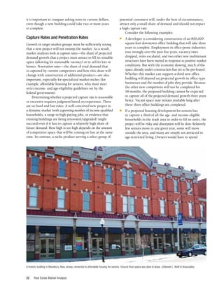 Real Estate Market Analysis
22
it is important to compare asking rents in current dollars,
even though a new building could take two or more years
to complete.
Capture Rates and Penetration Rates
Growth in target market groups must be sufficiently strong
that a new project will not swamp the market. As a result,
market analysts look at capture rates—the share of projected
demand growth that a project must attract to fill its rentable
space (allowing for reasonable vacancy) or to sell its lots or
homes. Penetration rates—the share of total demand that
is captured by current competitors and how this share will
change with construction of additional product—are also
important, especially for specialized market niches (for
example, affordable housing for seniors, who must meet
strict income- and age-eligibility guidelines set by the
federal government).
Determining whether a projected capture rate is reasonable
or excessive requires judgment based on experience. There
are no hard and fast rules. A well-conceived new project in
a dynamic market (with a growing number of income-qualified
households, a surge in high-paying jobs, or evidence that
existing buildings are being renovated/upgraded) might
succeed even if it has to capture a relatively high share of
future demand. How high is too high depends on the amount
of competitive space that will be coming on line at the same
time. In contrast, a niche product serving a select group of
potential customers will, under the best of circumstances,
attract only a small share of demand and should not expect
a high capture rate.
Consider the following examples:
■	 A developer is considering construction of an 800,000-
square-foot downtown office building that will take three
years to complete. Employment in office-prone industries
rose strongly over the past five years, vacancy rates
dropped, rents escalated, and two other new multitenant
structures have been started in response to positive market
conditions. But with the economy slowing, much of the
space already under construction has yet to be pre-leased.
Whether this market can support a third new office
building will depend on projected growth in office-type
businesses and the number of jobs they provide. Because
the other new competitors will not be completed for
18 months, the proposed building cannot be expected
to capture all of the projected demand growth three years
hence. Vacant space may remain available long after
these three office buildings are completed.
■	 If a proposed housing development for seniors has
to capture a third of all the age- and income-eligible
households in the trade area in order to fill its units, the
project will be risky and absorption will be slow. Relatively
few seniors move in any given year, some will move
outside the area, and many are simply not attracted to
age-restricted living. Owners would have to spend
A historic building in Woodbury, New Jersey, converted to affordable housing for seniors. Ground-floor space was slow to lease. (Deborah L. Brett & Associates)
 
