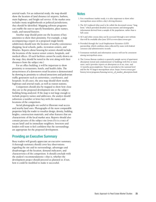 Basic Approach to Real Estate Market Studies 25
arterial roads. For an industrial study, the map should
show the location of (and distance to) airports, harbors,
main highways, and freight rail service. If the market area
includes many neighborhoods or political jurisdictions,
they should be identified. Mapping software programs
can enable the user to specify boundaries, place names,
roads, and natural features.
Another map should point out the locations of key
amenities to show their proximity. For example, a map
accompanying a report on a proposed single-family
subdivision should note the location of nearby convenience
shopping, local schools, parks, recreation centers, and
libraries. Reports about housing for seniors should include
the locations of the nearest senior centers, hospitals, and
medical offices. (If such facilities cannot be easily shown on
the map, they should be noted in the text along with their
distances from the subject site.)
For an office building, it will be important to show
proximity to restaurants, hotels, and health clubs. The
attractiveness of a downtown retail location is demonstrated
by showing its proximity to cultural attractions and pedestrian
traffic generators such as universities, courthouses, and
hospitals. In all cases, the area map should show nearby
highways and arterial roads, as well as transit stations.
Competitors should also be mapped to show how close
they are to the proposed development site or the subject
building being analyzed. If the map is not large enough to
include property names and addresses, the analyst should
substitute a number or letter key with the names and
locations of the competitors.
Aerial photographs are useful to illustrate road access
and nearby land uses. Photographs of the most comparable
properties help the reader to visualize design, density, building
heights, construction materials, and other features that are
characteristic of the local market area. Reports should also
contain pictures of the subject site (even if it is a tract of
vacant land) and its immediate neighbors. Investors and
lenders will want to feel confident that the surroundings
are appropriate for the proposed development.
Providing an Executive Summary
Busy readers will greatly appreciate an executive summary.
A thorough summary should cover key observations
regarding the site and its surroundings, advantages and
disadvantages of the location, demand indicators, and
characteristics of the competition. It should conclude with
the analyst’s recommendations—that is, whether the
development project should proceed as planned or, if not,
how it could be modified to make it successful.
Notes
	 1.	For a warehouse market study, it is also important to show other
metropolitan areas within a day’s driving distance.
	 2.	The ACS replaced what used to be called the decennial census “long
form,” which provided detailed socioeconomic and demographic
information derived from a sample of the population, rather than a
full count.
	 3.	ACS and other census data can be accessed through a new website
that will be available after June 2019 at www.data.census.gov.
	 4.	Provided through the Local Employment Dynamics (LED)
partnership, which combines data collected by states with federal
censuses and administrative records.
	 5.	Estimation methods and information sources will not be consistent
among metropolitan areas.
	 6.	The Census Bureau conducts a quarterly sample survey of apartment
absorption (rental and condominium) in buildings with five or more
units, and it provides reports on absorption as of six, nine, and
12 months postcompletion. Data are provided at the national level
and for the 45 largest metropolitan areas. https://www.census.gov/
history/www/programs/housing/survey_of_market_absorption.html.
 