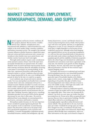 Market Conditions: Employment, Demographics, Demand, and Supply 27
N
ational, regional, and local economic conditions all
affect property demand. Macroeconomic variables
(interest rates, inflation, unemployment rates,
international trade imbalances, industrial productivity, and
stability in the stock market) shape consumer confidence
and business investment activity. The strength of the national
economy influences whether businesses expand their space,
what new online and bricks-and-mortar store concepts are
introduced, when families move up to pricier homes, and
whether travelers book more hotel room nights.
Thorough market analysis requires some consideration
of the national economic climate. Even if the report does
not include detailed data on national trends, the analyst
should be aware of current and future macroeconomic factors
when drawing conclusions about the advisability of starting
a new project or investing in an existing building. At the
same time, experienced researchers understand that the
national economy is cyclical. Conditions observed today
may change dramatically by the time a new building breaks
ground, let alone by the time it is ready for occupancy.
Local conditions may not precisely mirror national
trends. Not every metropolitan area benefits from a national
economic boom, and some communities will survive a
national recession relatively unscathed. As a result, real estate
market studies usually give greater weight to metropolitan
area economic indicators than to nationwide statistics. For
example, employment growth at local businesses that use
office space (banking, insurance, legal services, consulting,
information providers, tech services) will be the key demand
determinant for new class A office space. The need for
additional hotel rooms depends on continued growth in
local tourist, convention, and business visitation.
Metropolitan market dynamics are the most important
factors considered in projecting housing demand. The
only exceptions are for second-home or senior-housing
projects that draw from a wide area or for projects that
serve special-needs populations, such as persons with
disabilities. Consumer demographics (population growth,
household formation, mobility and immigration, age and
CHAPTER 3
MARKET CONDITIONS: EMPLOYMENT,
DEMOGRAPHICS, DEMAND, AND SUPPLY
family characteristics, income, and lifestyle choices) are
critical in determining how much to build, which product
types will sell or rent quickly, and how to set appropriate
asking prices or rents. In turn, demand for convenience
retail space is highly dependent on the location of new
residential construction. Although online food shopping
and expanded delivery services are growing in popularity,
it is still true that most households prefer to buy groceries
and other daily needs without traveling far from home. As
population growth and the availability of relatively inexpensive
land at the urban fringe turns farmland into subdivisions,
demand for new convenience retail stores is generated. At the
same time, the relatively recent growth of online shopping
and off-price, discount, and outlet stores has negatively
affected performance of all but the best enclosed super-
regional shopping centers.
Developers and investors in residential and retail space
look for population growth or new household formation.
Housing developers may also want to see growth in
particular types of households (families with children,
empty nesters, seniors, young singles, or childless couples),
depending on the product they plan to build or lease.
Discount department store chains will want to locate in
areas with middle incomes, while high-end retailers will
gravitate to areas with affluent residents.
If demand analysis is based on employment growth,
estimates of space per worker will be used to translate jobs
into supportable space. These ratios vary dramatically by
industry. Law firms use more space per worker than data
processing firms do. Private-sector offices are generally more
spacious than are those in government buildings. Flexible,
shared offices (referred to as coworking spaces) are
increasingly popular, especially in urban downtowns and
mature suburbs. They provide little in the way of private
space per worker. Standards for average space per worker
have changed over time, as warehouses became more
automated, executive offices were downsized, shared office
operators offered flexible lease commitments, and so on.
More information on this topic can be found in chapter 6.
 