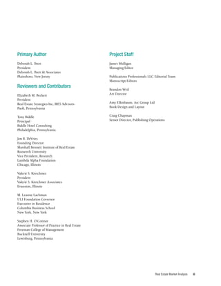 iii
Real Estate Market Analysis
Project Staff
James Mulligan
Managing Editor
Publications Professionals LLC Editorial Team
Manuscript Editors
Brandon Weil
Art Director
Amy Elfenbaum, Arc Group Ltd
Book Design and Layout
Craig Chapman
Senior Director, Publishing Operations
Primary Author
Deborah L. Brett
President
Deborah L. Brett & Associates
Plainsboro, New Jersey
Reviewers and Contributors
Elizabeth M. Beckett
President
Real Estate Strategies Inc./RES Advisors
Paoli, Pennsylvania
Tony Biddle
Principal
Biddle Hotel Consulting
Philadelphia, Pennsylvania
Jon B. DeVries
Founding Director
Marshall Bennett Institute of Real Estate
Roosevelt University
Vice President, Research
Lambda Alpha Foundation
Chicago, Illinois
Valerie S. Kretchmer
President
Valerie S. Kretchmer Associates
Evanston, Illinois
M. Leanne Lachman
ULI Foundation Governor
Executive in Residence
Columbia Business School
New York, New York
Stephen H. O’Connor
Associate Professor of Practice in Real Estate
Freeman College of Management
Bucknell University
Lewisburg, Pennsylvania
 