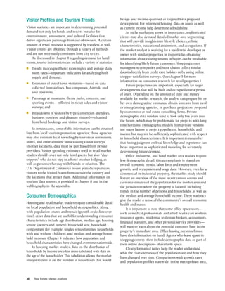 Real Estate Market Analysis
36
Visitor Profiles and Tourism Trends
Visitor statistics are important in determining potential
demand not only for hotels and resorts but also for
entertainment, amusement, and cultural facilities that
derive significant patronage from out-of-towners. A certain
amount of retail business is supported by travelers as well.
Visitor counts are obtained through a variety of methods
and are not necessarily consistent from city to city.
As discussed in chapter 8 regarding demand for hotel
rooms, tourist information can include a variety of statistics:
■	 Trends in occupied hotel room nights and average daily
room rates—important indicators for analyzing both
supply and demand;
■	 Estimates of out-of-town visitation—based on data
collected from airlines, bus companies, Amtrak, and
tour operators;
■	 Patronage at museums, theme parks, concerts, and
sporting events—reflected in ticket sales and visitor
surveys; and
■	 Breakdowns of visitors by type (convention attendees,
business travelers, and pleasure visitors)—obtained
from hotel bookings and visitor surveys.
In certain cases, some of this information can be obtained
free from local tourism promotion agencies; those agencies
may also estimate local spending by tourists at restaurants,
stores, and entertainment venues using visitor surveys.
In other locations, data must be purchased from private
providers. Visitor spending estimates used in retail market
studies should cover not only hotel guests but also “day-
trippers” who do not stay in a hotel or other lodging, as
well as persons who stay with friends or relatives. The
U.S. Department of Commerce issues periodic reports on
visitors to the United States from outside the country and
the locations that attract them. Additional information on
tourism data sources is provided in chapter 8 and in the
webliography in the appendix.
Consumer Demographics
Housing and retail market studies require considerable detail
on local population and household demographics. Along
with population counts and trends (growth or decline over
time), other data that are useful for understanding consumer
characteristics include age distribution, median age, housing
tenure (owners and renters), household size, household
composition (for example, singles versus families, households
with and without children), and median and average house-
hold incomes. Chapter 4 indicates how population and
household characteristics have changed over time nationwide.
In housing market studies, data on the distribution of
households by income are often cross-tabulated with data on
the age of the householder. This tabulation allows the market
analyst to zero in on the number of households that would
be age- and income-qualified or targeted for a proposed
development. For retirement housing, data on assets as well
as current income help determine affordability.
As niche marketing grows in importance, sophisticated
clients may also demand detailed market area segmenting
that will provide insights into lifestyle choices, ethnic
characteristics, educational attainment, and occupations. If
the market analyst is working for a residential developer or
owner with similar properties in its portfolio, obtaining
information about existing tenants or buyers can be invaluable
for identifying likely future customers. Shopping center
management companies and store chains collect similar
data indirectly from credit card holders or by using online
shopper satisfaction surveys. (See chapter 5 for more
information on consumer research for retail properties.)
Future projections are important, especially for larger
developments that will be built and occupied over a period
of years. Depending on the amount of time and money
available for market research, the analyst can prepare his or
her own demographic estimates, obtain forecasts from local
or state planning agencies, or purchase projections prepared
by economists or real estate consulting firms. Private
demographic data vendors tend to look only five years into
the future, which may be problematic for projects with long
time horizons. Demographic models from private vendors
use many factors to project population, households, and
income but may not be sufficiently sophisticated with respect
to household characteristics. It is important to remember
that basing judgment on local knowledge and experience can
be as important as sophisticated modeling for accurately
determining future demand.
Office, industrial, and hotel market area studies require
less demographic detail. Greater emphasis is placed on
overall economic trends, labor force and employment
growth, and occupation and wage data. However, even for a
commercial or industrial property, the market study should
feature an overview of the most recent census counts and
current estimates of the population for the market area and
the jurisdiction where the property is located, including
trends in the number of persons and households, as well as
the median and average household income. These statistics
give the reader a sense of the community’s overall economic
health and status.
It is important to note that some office space users—
such as medical professionals and allied health care workers,
insurance agents, residential real estate brokers, accountants,
financial planners, and other personal service providers—
will want to learn about the potential customer base in the
property’s immediate area. Office leasing personnel must
have this information on hand. Agents who lease space in
shopping centers often include demographic data as part of
their online descriptions of available space.
Clearly formatted tables help the reader understand
what the characteristics of the population are and how they
have changed over time. Comparisons with growth rates
and population profiles statewide, in the metropolitan area,
 