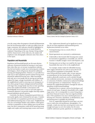 Market Conditions: Employment, Demographics, Demand, and Supply 37
or in the county where the property is located will demonstrate
how the local housing market or trade area differs from the
larger community. Key indicators should be highlighted in
the text, and any unusual patterns or trends should be
explained. Depending on the type of project being studied
and the characteristics of the trade area, the analyst will
emphasize some demographic indicators more than others
in the report.
Population and Households
Population and household growth are the most obvious
indicators of potential demand for housing or retail space.
More often than not, an increase in population indicates
that the local market or trade area is attracting new residents
and shoppers, which will generate demand for additional
housing and shopping facilities. However, it is possible for a
trade area to show population growth without having much
demand for additional housing units. Older households
with only one or two people may be moving out and being
replaced by larger, younger households with children. Or
the neighborhood could be attracting recent immigrants or
new ethnic groups living in multigenerational households
with larger than average family sizes but no more spending
power than smaller households. Conversations with
knowledgeable local sources (such as real estate agents or
community planners) can provide insights that help explain
unusual population growth patterns.
Conversely, the absence of population growth does not
necessarily signify a lack of demand for new space. A market
area with little or no population growth may nevertheless
need additional housing units or more stores. Neighborhoods
that once served larger families with children could register
a decline in population as those children grow up and move
away, but these communities could still be attracting young
singles and couples and retaining empty nesters and seniors.
Also, replacement demand can be significant in areas
that do not show population and household growth.
Replacement demand occurs when
■	 Existing housing is lost as a result of fire or
natural disaster;
■	 Rental apartments are converted to condominiums;
■	 Undesirable or deteriorated older housing units cannot
be renovated or upgraded at a reasonable cost, and the
location is valuable enough to merit redevelopment; and
■	 Existing units are too big or too small for the types of
households that want to live in the neighborhood.
For example, market studies for affordable housing
often suggest demand for new units in areas that do not
show growth in population or households. The new
units will provide better quality, safer, or more spacious
accommodations for low-income families. Demand for
modern, physically sound units can be satisfied through
new residential construction, renovation of existing housing,
or conversion of obsolete commercial or industrial buildings
to rental apartments or condominiums.8
The key is to
maintain the supply/demand balance through the selective
demolition of deteriorated buildings.
Population loss is a greater concern for developers and
owners of retail space. In general, households with a single
wage earner—be it a young adult or a senior living alone—
have fewer financial resources than two-wage households
have. If the population of an area is declining because of
housing unit conversion, demolition, or abandonment, total
purchasing power is probably also declining.
Even so, supportable demand for retail space can exist
even in trade areas with problematic demographics. For
example, a trade area may have several grocery stores with
enough total space to serve the market, but the stores
could be undersized, poorly capitalized, or competitively
Abandoned rowhouses in Baltimore. Homes in Queens, New York, damaged by Superstorm Sandy in 2012.
 