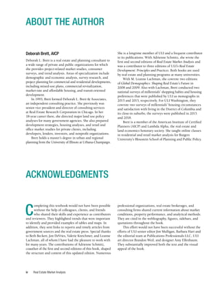 Real Estate Market Analysis
iv
Deborah Brett, AICP
Deborah L. Brett is a real estate and planning consultant to
a wide range of private and public organizations for which
she provides project-related market studies, consumer
surveys, and trend analysis. Areas of specialization include
demographic and economic analysis, survey research, and
project planning for commercial and residential developments,
including mixed-use plans, commercial revitalization,
market-rate and affordable housing, and transit-oriented
development.
In 1993, Brett formed Deborah L. Brett & Associates,
an independent consulting practice. She previously was
senior vice president and director of consulting services
at Real Estate Research Corporation in Chicago. In her
18-year career there, she directed major land use policy
analyses for many government agencies. She also prepared
development strategies, housing analyses, and retail and
office market studies for private clients, including
developers, lenders, investors, and nonprofit organizations.
Brett holds a master’s degree in urban and regional
planning from the University of Illinois at Urbana-Champaign.
ABOUT THE AUTHOR
ACKNOWLEDGMENTS
She is a longtime member of ULI and a frequent contributor
to its publications. With Adrienne Schmitz, she wrote the
first and second editions of Real Estate Market Analysis and
was a contributor to three editions of ULI’s Real Estate
Development: Principles and Practices. Both books are used
by real estate and planning programs at many universities.
With M. Leanne Lachman, she cowrote two editions
of Global Demographics: Shaping Real Estate’s Future in
2008 and 2009. Also with Lachman, Brett conducted two
national surveys of millennials’ shopping habits and housing
preferences that were published by ULI as monographs in
2013 and 2015, respectively. For ULI Washington, they
cowrote two surveys of millennials’ housing circumstances
and satisfaction with living in the District of Columbia and
its close-in suburbs; the surveys were published in 2015
and 2018.
Brett is a member of the American Institute of Certified
Planners (AICP) and Lambda Alpha, the real estate and
land economics honorary society. She taught online classes
in residential and retail market analysis for Rutgers
University’s Bloustein School of Planning and Public Policy.
C
ompleting this textbook would not have been possible
without the help of colleagues, clients, and friends
who shared their skills and experience as contributors
and reviewers. They highlighted trends that were important
to identify and provided examples of tables and maps. In
addition, they sent links to reports and timely articles from
government sources and the real estate press. Special thanks
to Beth Beckett, Jon DeVries, Valerie Kretchmer, and Leanne
Lachman, all of whom I have had the pleasure to work with
for many years. The contributions of Adrienne Schmitz,
coauthor of the first and second editions of this book, shaped
the structure and content of this updated edition. Numerous
professional organizations, real estate brokerages, and
consulting firms shared current information about market
conditions, property performance, and analytical methods.
They are cited in the webliography, figures, sidebars, and
quotations throughout the book.
This effort would not have been successful without the
efforts of ULI senior editor Jim Mulligan, Barbara Hart and
the editorial team at Publications Professionals LLC, ULI
art director Brandon Weil, and designer Amy Elfenbaum.
They substantially improved both the text and the visual
appeal of the book.
 