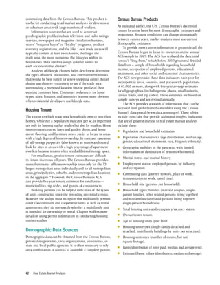 Real Estate Market Analysis
42
Census Bureau Products
As indicated earlier, the U.S. Census Bureau’s decennial
counts form the basis for most demographic estimates and
projections. Because conditions can change dramatically
between census years, market analysts must use current
demographic estimates.
To provide more current information in greater detail, the
Census Bureau began to focus its resources on the annual
ACS sample in 2005. The ACS has replaced the decennial
census’s “long form,” which before 2010 generated detailed
data from a sample of households regarding household
income, occupation of employed persons, educational
attainment, and other social and economic characteristics.
The ACS now provides these data indicators each year for
metropolitan areas, counties, and places with populations
of 65,000 or more, along with five-year average estimates
for all geographies (including rural places, small suburbs,
census tracts, and zip codes). These estimates are based on
sample surveys and are revised annually.
The ACS provides a wealth of information that can be
accessed from preformatted data tables using the Census
Bureau’s data portal (www.data.census.gov). These tables
include cross-tabs that provide additional insights. Indicators
that are of greatest interest to real estate market analysts
include these:
■	 Population and household estimates.
■	 Population characteristics (age distribution, median age,
gender, educational attainment, race, Hispanic ethnicity).
■	 Geographic mobility in the past year, with limited
information on destination of persons who moved.
■	 Marital status and marital history.
■	 Employment status; employed persons by industry
and occupation.
■	 Commuting data (journey to work, place of work,
transportation to work, travel time).
■	 Household size (persons per household).
■	 Household types: families (married couples, single-
parent families, other related persons living together)
and nonfamilies (unrelated persons living together,
single-person households).
■	 Total housing units and occupancy/vacancy status.
■	 Owner/renter tenure.
■	 Age of housing units (year built).
■	 Housing unit types (single-family detached and
attached, multifamily buildings by units per structure).
■	 Housing unit sizes (number of rooms, but not
square footage).
■	 Rents (distribution of rents paid, median and average rent).
■	 Estimated home values (distribution, median and average).
commuting data from the Census Bureau. This product is
useful for conducting retail market analyses for downtown
or suburban areas with large numbers of workers.
Information sources that are used to construct
psychographic profiles include television and radio ratings
services, newspaper and magazine circulation bureaus,
stores’ “frequent buyer” or “loyalty” programs, product
warranty registrations, and the like. Local trade areas will
typically contain at least two clusters; the larger the
trade area, the more numerous the lifestyles within its
boundaries. Data vendors assign colorful names to
each socioeconomic cluster.13
Analysis of lifestyle clusters helps developers determine
the types of stores, restaurants, and entertainment venues
that would be best suited for a new shopping center. Retail
chains use clusters extensively to see if the trade area
surrounding a proposed location fits the profile of their
existing customer base. Consumer preferences for home
types, sizes, features, and amenities become more obvious
when residential developers use lifestyle data.
Housing Tenure
The extent to which trade area households own or rent their
homes, while not a population indicator per se, is important
not only for housing market studies but also for retailers. Home
improvement centers, lawn and garden shops, and home
decor, flooring, and furniture stores prefer to locate in areas
with a high degree of homeownership. In contrast, operators
of self-storage properties (also known as mini-warehouses)
look for sites in areas with a high percentage of apartment
dwellers because tenants often need additional storage space.
For small areas, precise tenure estimates are difficult
to obtain in census off-years. The Census Bureau provides
annual estimates of homeownership rates only for the 75
largest metropolitan areas individually and for all metropolitan
areas, principal cities, suburbs, and nonmetropolitan locations
in the aggregate.14
However, the Census Bureau’s ACS
can provide five-year tenure estimates for small areas—
municipalities, zip codes, and groups of census tracts.
Building permits can be helpful indicators of the types
of units constructed since the preceding decennial census.
However, the analyst must recognize that multifamily permits
cover condominium and cooperative units as well as rental
apartments; they do not specify whether a multifamily unit
is intended for ownership or rental. Chapter 4 offers more
detail on using permit information in conducting housing
market studies.
Demographic Data Sources
Demographic data can be obtained from the Census Bureau,
private data providers, civic organizations, universities, or
state and local public agencies. It is often necessary to rely
on a combination of sources to assemble a complete picture.
 