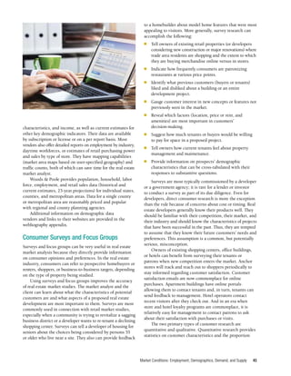 Market Conditions: Employment, Demographics, Demand, and Supply 45
characteristics, and income, as well as current estimates for
other key demographic indicators. Their data are available
by subscription or license or on a per report basis. Most
vendors also offer detailed reports on employment by industry,
daytime workforces, or estimates of retail purchasing power
and sales by type of store. They have mapping capabilities
(market area maps based on user-specified geography) and
traffic counts, both of which can save time for the real estate
market analyst.
Woods & Poole provides population, household, labor
force, employment, and retail sales data (historical and
current estimates, 25-year projections) for individual states,
counties, and metropolitan areas. Data for a single county
or metropolitan area are reasonably priced and popular
with regional and county planning agencies.
Additional information on demographic data
vendors and links to their websites are provided in the
webliography appendix.
Consumer Surveys and Focus Groups
Surveys and focus groups can be very useful in real estate
market analysis because they directly provide information
on consumer opinions and preferences. In the real estate
industry, consumers can refer to prospective homebuyers or
renters, shoppers, or business-to-business targets, depending
on the type of property being studied.
Using surveys and focus groups improves the accuracy
of real estate market studies. The market analyst and the
client can learn about what the characteristics of potential
customers are and what aspects of a proposed real estate
development are most important to them. Surveys are most
commonly used in connection with retail market studies,
especially when a community is trying to revitalize a sagging
business district or a developer wants to re-tenant a declining
shopping center. Surveys can tell a developer of housing for
seniors about the choices being considered by persons 55
or older who live near a site. They also can provide feedback
to a homebuilder about model home features that were most
appealing to visitors. More generally, survey research can
accomplish the following:
■	 Tell owners of existing retail properties (or developers
considering new construction or major renovations) where
trade area residents are shopping and the extent to which
they are buying merchandise online versus in stores.
■	 Indicate how frequently consumers are patronizing
restaurants at various price points.
■	 Identify what previous customers (buyers or tenants)
liked and disliked about a building or an entire
development project.
■	 Gauge customer interest in new concepts or features not
previously seen in the market.
■	 Reveal which factors (location, price or rent, and
amenities) are most important in customers’
decision-making.
■	 Suggest how much tenants or buyers would be willing
to pay for space in a proposed project.
■	 Tell owners how current tenants feel about property
management and maintenance.
■	 Provide information on prospects’ demographic
characteristics that can be cross-tabulated with their
responses to substantive questions.
Surveys are most typically commissioned by a developer
or a government agency; it is rare for a lender or investor
to conduct a survey as part of its due diligence. Even for
developers, direct consumer research is more the exception
than the rule because of concerns about cost or timing. Real
estate developers generally know their products well. They
should be familiar with their competition, their market, and
their industry and should know the characteristics of projects
that have been successful in the past. Thus, they are tempted
to assume that they know their future customers’ needs and
preferences. This assumption is a common, but potentially
serious, misconception.
Owners of existing shopping centers, office buildings,
or hotels can benefit from surveying their tenants or
patrons when new competition enters the market. Anchor
stores will track and reach out to shoppers periodically to
stay informed regarding customer satisfaction. Customer
satisfaction emails are now commonplace for online
purchases. Apartment buildings have online portals
allowing them to contact tenants and, in turn, tenants can
send feedback to management. Hotel operators contact
recent visitors after they check out. And in an era when
store and hotel loyalty programs are commonplace, it is
relatively easy for management to contact patrons to ask
about their satisfaction with purchases or visits.
The two primary types of customer research are
quantitative and qualitative. Quantitative research provides
statistics on customer characteristics and the proportion
 