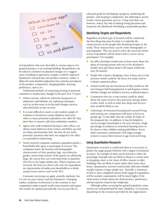 Real Estate Market Analysis
46
educated guide for developing a property, marketing the
product, and keeping it competitive, but adhering to survey
results cannot guarantee success. Using such data can,
however, reduce the risk of making wrong decisions and
maximize the likelihood of building a marketable product.
Identifying Targets and Respondents
Regardless of which type of research will be conducted,
the first thing that must be done is to identify the
characteristics of the people who should participate in the
study. These characteristics can be either demographic or
psychographic. They are used to select the area from which
survey respondents will be drawn and to screen survey
participants. For example,
■	 An office developer would want to learn more about the
plans of existing tenants who are in the developer’s
market area and whose leases will expire within the
next 36 months.
■	 People who visited a shopping center at least once in the
previous month could be the focus of a study used to
evaluate expansion plans.
■	 A hotel would ask area businesses if they would use the
new banquet hall being planned or ask frequent visitors
whether changes are needed in services or physical spaces.
■	 Commuters who use a train station could be asked
about the types of stores they patronize during, before,
or after work, as well as what new shops and services
they would be likely to use.
■	 A developer of retirement housing with assisted living
and nursing care components will want to focus on
people age 75 and older who live within 10 miles of
the proposed site. In addition, it may be helpful to
survey younger households in the area, because a high
percentage of residents in retirement housing move to
be closer to their children and grandchildren. Active
adult retirement communities will target younger
seniors to assess their interest in age-restricted living.
Using Quantitative Research
Quantitative research is conducted when it is necessary to
predict the target group’s behavior with a degree of statistical
accuracy. An example of what can be learned is either the
percentage of people who are likely to shop at a certain store
or shopping center or the share of office tenants in older
buildings who are likely to move rather than renew their
leases. Quantitative research (statistically valid and reliable)
usually requires a large sample size. Typically, a minimum
of 200 or more completed surveys from targeted respondents
will be needed; requirements will be much higher if the
client wants to know about the characteristics, preferences,
and perceptions of particular subgroups.
Although online surveying has gained popularity, some
surveys are still performed by mail, telephone, or in person,
depending on the resources provided by the organization
of respondents who react favorably to various aspects of a
proposed project or an existing building. Respondents can
be asked to comment on planned changes or to suggest
ways a building or apartment complex could be improved.
Qualitative research does not produce statistics; rather, it
allows for more detailed exploration into customer perceptions
of the product, competition, shopping habits, housing
preferences, and so on.
Traditional methods of contacting existing or potential
customers or tenants have changed in the past 10 to 15 years:
■	 Online surveys, which are relatively inexpensive to
administer and tabulate, are replacing techniques
such as on-the-street or in-the-mall shopper surveys
(described later in this section).
■	 It is more difficult to reach a truly random sample of
residents or businesses using telephone interviews
when so many potential respondents use caller ID; they
don’t have to answer calls from unfamiliar numbers.
■	 Agents who staff residential leasing or sales offices can
obtain email addresses from visitors and follow up with
an online questionnaire link, but they do not reach
potential customers who have not stopped in the office
or responded to advertising.
■	 Survey research companies maintain respondent panels—
households who agree to participate in surveys. The
companies know the location and demographic
characteristics of their panelists (age, race/ethnicity,
gender, owner/renter tenure). If the panels are sufficiently
large, the survey firm can send email links to panelists
who live in the target market area. When responses are
returned, the firm can check to be sure the respondents
are representative of market area households as a whole,
using Census sources such as the ACS.
Consumer surveying can apply scientific methods, but
it is not an exact science and has limitations. Changing
market conditions (a downturn in the economy or new
competition) make research results time-sensitive and require
that studies be updated periodically. Surveys provide an
v-:~~at. -:. ::~o~'C a<&e
'l
0 ..css x.~a'C ".?>
0 ".S 'l'=>
0 '2.6 - 3S
0 36 - 60
0 6). a~O. a'oo'-~e
 