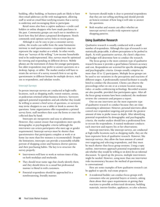 Real Estate Market Analysis
48
■	 Surveyors should make it clear to potential respondents
that they are not selling anything and should provide
an honest estimate of how long it will take to answer
the questions.
■	 Both weather and season can affect whether an
intercept survey’s results truly represent typical
shopping patterns.
Using Qualitative Research
Qualitative research is usually conducted with a small
number of respondents. Although this type of research is not
statistically projectable, it allows perceptions to be probed in
depth. As with quantitative surveys, the client’s objectives
and budget will determine how to conduct the research.
The focus group is the most common type of qualitative
research because it provides a good balance between accuracy
and cost. Respondents are screened for specific demographic
and psychographic criteria. Groups usually comprise no
more than 10 to 12 participants. Multiple focus groups can
be used to see variations in the perceptions and reactions of
different targets. A professionally trained facilitator is usually
hired to conduct the discussion. Clients can observe the
proceedings either on site or at a remote location using
video- or audio-conferencing technology. Recorded sessions
are also possible, provided that participants agree. After all
the focus group sessions have been conducted, the moderator
reviews the comments and prepares a report.
One-on-one interviews are the most expensive type
of qualitative research to conduct because they are time-
consuming to administer. However, personal interviews allow
control over respondent targeting and provide the greatest
amount of time to probe issues in depth. After identifying
potential respondents by demographic and psychographic
criteria, the market analyst should hire a professional firm
to recruit the respondents. A trained moderator conducts
each interview and reports his or her observations.
Intercept interviews, like intercept surveys, are conducted
at high-traffic locations such as shopping malls; they are the
least expensive form of qualitative research. However, like
intercept surveys, they allow the least amount of control
over targeting and selecting respondents, and they must
be much shorter than focus group sessions. Using a topic
outline, interviewers approach potential respondents and
ask whether they would be willing to sit down for an informal
discussion. To speed up the process, multiple interviewers
might be needed. However, using more than one interviewer
risks inconsistency because the method of questioning
is conversational.
Here are some examples of how qualitative research can
be applied to specific real estate projects:
■	 A residential builder can conduct focus groups with
consumers who are potential buyers or renters, asking
them about their space requirements or getting their
reactions to possible architectural elevations, building
materials, interior finishes, appliances, or color schemes.
building, office building, or business park are likely to have
their email addresses on file with management, allowing
staff to send an email blast notifying tenants that a survey
is underway and encouraging them to participate.
Retail stores also have a captive audience—credit card
holders or online shoppers who have made purchases in
the past. Community groups can reach out to members to
learn how they feel about a proposed development. Hotels
commonly send opinion survey links to recent guests.
Although it can be easy to put a consumer survey
online, the results can suffer from the same limitations
intrinsic to mail questionnaires—respondents may not
represent the target market as a whole. In other words,
these are “surveys of the willing.” Low-income households
tend to be underrepresented. Also, surveys must be optimized
for viewing and responding on different devices. Mobile
phones are the instrument of choice for younger participants,
but older respondents may prefer to answer questions on a
desktop, laptop, or tablet. The market analyst will have to
retain the services of a survey research firm to set up the
questionnaire in different formats for multiple devices, reach
out to respondents, and tabulate results.
Intercept Surveys
In-person intercept surveys are conducted at high-traffic
locations, such as shopping malls, transit stations, arenas,
or pedestrian-oriented urban business districts. Surveyors
approach potential respondents and ask whether they would
be willing to answer a brief series of questions, or surveyors
may invite shoppers to use a tablet or kiosk to answer the
questions. Some organizations offer respondents a printed
survey form; staff members then scan the forms or enter the
collected data by hand.
Intercepts are inexpensive and easy to administer.
However, they cannot ensure that respondents meet specific
demographic or psychographic criteria (although the
interviewer can screen participants who meet age or gender
requirements). Intercept surveys must be shorter than
questionnaires that participants complete at work or at
home (no more than five minutes is recommended). Despite
the limitations, intercepts can provide a reasonably reliable
portrait of shopping center and business district patrons
and their purchasing habits. The key is to structure the
survey properly:
■	 Interviewers will have to work at various times of day,
on both weekdays and weekends.
■	 They should wear name tags that clearly identify them,
and they should dress in a casual but professional
manner to blend in with customers.
■	 Potential respondents should be approached in a
nonthreatening, friendly manner.
 