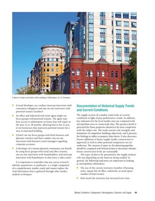 Market Conditions: Employment, Demographics, Demand, and Supply 49
■	 A retail developer can conduct intercept interviews with
consumers (shoppers) and one-on-one interviews with
potential tenants (retailers).
■	 An office and industrial real estate agent might use
focus groups with potential tenants. The agent may
have access to information on leases that will expire in
the next 12 to 18 months, allowing him or her to zero
in on businesses that represent potential tenants for a
new or renovated building.
■	 A hotel can use focus groups with both business and
pleasure travelers and then conduct one-on-one
interviews with business travel managers regarding
corporate accounts.
■	 A developer of a master-planned community can benefit
by using focus groups with retail and office tenants,
one-on-one interviews with homebuilders, and intercept
interviews with homebuyers as they leave a sales center.
It is important to remember that any survey research,
whether quantitative or qualitative, is a single component
of a comprehensive market study and cannot replace the
vital information that is gathered through other market
analysis techniques.
Documentation of Historical Supply Trends
and Current Conditions
The supply section of a market study looks at current
conditions in light of past performance trends. In addition,
key indicators for the local market area are compared with
metropolitan area or countywide data. The greatest detail is
presented for those properties deemed to be most competitive
with the subject site. The study assesses the strengths and
limitations of competitive buildings objectively, and it presents
the findings in tables or property data sheets. It also discusses
known additions to future supply (under construction or
approved) as well as other potential competitors not yet
underway. The amount of space in the planning pipeline
should be compared with historical data to determine whether
future construction levels are sustainable.
The types of data to be presented in the supply analysis
will vary depending on the land use being studied. In
general, the following indicators are important in looking
at metropolitan submarkets:
■	 The size of the current inventory (number of housing
units; square feet of office, industrial, or retail space;
number of hotel rooms).
■	 How much the inventory has increased over time.
A blend of modern and historic office buildings in Washington, D.C.’s Chinatown.
-
j
 
