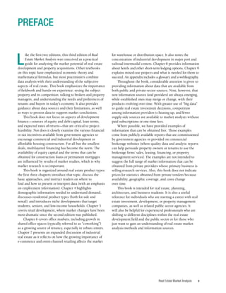 v
Real Estate Market Analysis
L
ike the first two editions, this third edition of Real
Estate Market Analysis was conceived as a practical
guide for analyzing the market potential of real estate
development and property acquisitions. Other textbooks
on this topic have emphasized economic theory and
mathematical formulas, but most practitioners combine
data analysis with their understanding of the subjective
aspects of real estate. This book emphasizes the importance
of fieldwork and hands-on experience: seeing the subject
property and its competition, talking to brokers and property
managers, and understanding the needs and preferences of
tenants and buyers in today’s economy. It also provides
guidance about data sources and their limitations, as well
as ways to present data to support market conclusions.
This book does not focus on aspects of development
finance—sources of equity and debt capital, loan terms,
and expected rates of return—that are critical to project
feasibility. Nor does it closely examine the various financial
or tax incentives available from government agencies to
encourage commercial and industrial development or
affordable housing construction. For all but the smallest
deals, multilayered financing has become the norm. The
availability of equity capital and the terms that can be
obtained for construction loans or permanent mortgages
are influenced by results of market studies, which is why
market research is so important.
This book is organized around real estate product types:
the first three chapters introduce that topic, discuss the
basic approaches, and instruct readers on where to
find and how to present or interpret data (with an emphasis
on employment information). Chapter 4 highlights
demographic information needed to understand demand;
discusses residential product types (both for sale and
rental); and introduces niche developments that target
students, seniors, and low-income households. Chapter 5
covers retail development, where market changes have been
most dramatic since the second edition was published.
Chapter 6 covers office markets, including growth in
shared office spaces (typically referred to as “coworking”)
as a growing source of tenancy, especially in urban centers.
Chapter 7 presents an expanded discussion of industrial
real estate as it reflects on how the growing importance of
e-commerce and omni-channel retailing affects the market
for warehouse or distribution space. It also notes the
concentration of industrial development in major port and
railroad intermodal centers. Chapter 8 provides information
about hotels and other short-term lodging options. Chapter 9
explains mixed-use projects and what is needed for them to
succeed. An appendix includes a glossary and a webliography.
Throughout the book, considerable attention is given to
providing information about data that are available from
both public and private-sector sources. Note, however, that
new information sources (and providers) are always emerging,
while established ones may merge or change, with their
products evolving over time. With greater use of “big data”
to guide real estate investment decisions, competition
among information providers is heating up, and fewer
supply-side sources are available to market analysts without
paid subscriptions or one-time fees.
Where possible, we have provided examples of
information that can be obtained free. Those examples
come from publicly available reports that are commissioned
by government agencies or provided on commercial
brokerage websites (where quality data and analytic reports
can help persuade property owners or tenants to use the
brokerage firms’ sales, leasing, financing, or property
management services). The examples are not intended to
suggest the full range of market information that can be
obtained from private providers whose primary business is
selling research services. Also, this book does not indicate
prices for statistics obtained from private vendors because
availability, geographic coverage, and costs change
over time.
This book is intended for real estate, planning,
architecture, and business students. It is also a useful
reference for individuals who are starting a career with real
estate investment, development, or property management
companies, as well as related public sector agencies. It
will also be helpful for experienced professionals who are
shifting to different disciplines within the real estate
development field and the public sector or for those who
just want to gain an understanding of real estate market
analysis methods and information sources.
PREFACE
 