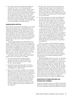 Market Conditions: Employment, Demographics, Demand, and Supply 51
■	 Class: Office, industrial, and apartment buildings are
categorized as class A, B, or C, depending on the
property’s age, quality, and amenities. A property does
not have to be less than five years old to be deemed
class A, but it needs to be well maintained and retrofitted
with the amenities desired by today’s tenants. Hotels
are classified by their amenities, services, and price
points (luxury, upscale, budget). Market studies should
break down the inventory by class whenever possible,
focusing the analysis on buildings in the submarket that
are most comparable to the subject property.
Analyzing Rents and Prices
Rent trends are a key part of the metropolitan area or county
market overview. Data on rents in the submarket can be
compared with broader trends, providing the context for
evaluating the performance of the subject property and its
nearby competitors. Price information for recent property
sales and historical sales price trends can be found online
or from private data vendors. It is important to note, however,
that real estate market studies are not property appraisals,
although they are often used as input in estimates of
property value.
A report analyzing trends in the metropolitan area or
one of its submarkets should provide data on average and
median rents (or sales prices for homes and condominiums)
and how they have changed over the past five years or more.
It is desirable to disaggregate prices or rents for new product
from those for existing property if possible. For commercial
properties, rent trend data can be purchased, but a given
property type in a specific submarket may have only a few
sales transactions (or none at all) in any given year.
Each property type has unique aspects that should be
noted in a price or rent analysis. For example,
■	 Prices for condominiums should be displayed
separately from those for single-family homes, if
possible. Note whether new home prices include
the value of buyer upgrades.
■	 If possible, data for multitenant office or warehouse
buildings should be distinguished from information
on buildings with a single occupant.
■	 Hotel room rates fluctuate: weekdays versus weekends,
high season versus other times of the year, group rates
versus individual rates. Hotel systems use sophisticated
algorithms to set room rates for any given date, and
these rates will change as rooms are reserved over time.
As a result, hotel studies quote not only average room
rates but also RevPAR (average revenue per available
room). RevPAR is calculated by dividing total room
revenue in a given time period (net of discounts, taxes,
and other charges) by the number of available rooms.
(See chapter 8.)
■	 Rents for office, industrial, and retail properties are
typically expressed as annual rate per square foot of
leasable area.17
Measurable space varies by type of
property. Office rents are typically calculated on the
basis of net rentable area, while shopping centers report
gross leasable area. Apartment rents are usually shown
on a per-month basis.
■	 For rental apartments, the market study should show
the range of monthly rent by unit type and should
indicate which utility charges, if any, are included in
the rent. Rent ranges should be shown by type of unit
(studio, one-, two-, or three-bedroom). To account for
variation in unit sizes in any given submarket, data
should also be presented on a per-square-foot basis.
As is the case with hotels, apartment landlords with
multiple properties also use algorithms to adjust rents
as new units are absorbed, as prospective tenants’
available choices become more limited, or as vacancies
occur. As a result, the asking rents can change daily or
weekly. When asking about the rents for particular unit
types or sizes in comparable properties, the market
analyst should be specific. For example, the analyst
should ask what the rent will be for a 12-month lease
starting March 1.
When one compares rents for individual competitors
within a submarket, it is important to note what utilities
and other costs, if any, are included in the quoted rent per
square foot. Newer commercial buildings will usually write
leases with triple-net rents: units are metered separately
and tenants pay for their own utilities. They also pay a
proportional share of real estate taxes, janitorial costs,
and (in some cases) security. Older commercial buildings
may quote gross rents, perhaps including all utilities
except electricity.
Apartment buildings rarely use the terms “net” and “gross”
in their advertising, but the Census Bureau uses them to
report rent levels in a given geographic area. In the newest
apartment properties, tenants may pay separately for all
utilities and for garbage collection, parking, and even the
use of recreation facilities. In others, renters pay separately
only for electricity, internet, and cable television. Enclosed
shopping malls typically charge tenants for common area
maintenance (CAM) on a proportional basis relative to the
amount of space each store occupies. Retail leases may also
require tenants to pay percentage rent, which is based on a
share of sales above a certain base level. (Chapter 5
provides more detail on rent charges in shopping malls.)
Using Sources of Supply Information and
Knowing Their Limitations
Numerous information sources are available to help market
analysts get started in examining the supply side. They may
cover area or submarket trends and provide little information
 