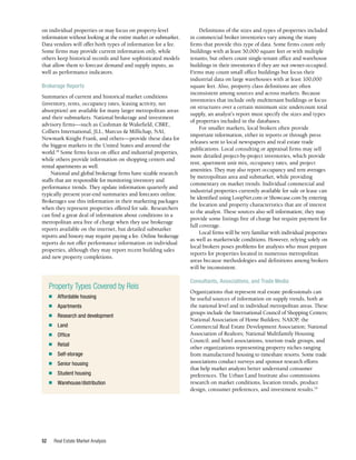 Real Estate Market Analysis
52
Definitions of the sizes and types of properties included
in commercial broker inventories vary among the many
firms that provide this type of data. Some firms count only
buildings with at least 50,000 square feet or with multiple
tenants, but others count single-tenant office and warehouse
buildings in their inventories if they are not owner-occupied.
Firms may count small office buildings but focus their
industrial data on large warehouses with at least 100,000
square feet. Also, property class definitions are often
inconsistent among sources and across markets. Because
inventories that include only multitenant buildings or focus
on structures over a certain minimum size undercount total
supply, an analyst’s report must specify the sizes and types
of properties included in the databases.
For smaller markets, local brokers often provide
important information, either in reports or through press
releases sent to local newspapers and real estate trade
publications. Local consulting or appraisal firms may sell
more detailed project-by-project inventories, which provide
rent, apartment unit mix, occupancy rates, and project
amenities. They may also report occupancy and rent averages
by metropolitan area and submarket, while providing
commentary on market trends. Individual commercial and
industrial properties currently available for sale or lease can
be identified using LoopNet.com or Showcase.com by entering
the location and property characteristics that are of interest
to the analyst. These sources also sell information; they may
provide some listings free of charge but require payment for
full coverage.
Local firms will be very familiar with individual properties
as well as marketwide conditions. However, relying solely on
local brokers poses problems for analysts who must prepare
reports for properties located in numerous metropolitan
areas because methodologies and definitions among brokers
will be inconsistent.
Consultants, Associations, and Trade Media
Organizations that represent real estate professionals can
be useful sources of information on supply trends, both at
the national level and in individual metropolitan areas. These
groups include the International Council of Shopping Centers;
National Association of Home Builders; NAIOP, the
Commercial Real Estate Development Association; National
Association of Realtors; National Multifamily Housing
Council; and hotel associations, tourism trade groups, and
other organizations representing property niches ranging
from manufactured housing to timeshare resorts. Some trade
associations conduct surveys and sponsor research efforts
that help market analysts better understand consumer
preferences. The Urban Land Institute also commissions
research on market conditions, location trends, product
design, consumer preferences, and investment results.19
on individual properties or may focus on property-level
information without looking at the entire market or submarket.
Data vendors will offer both types of information for a fee.
Some firms may provide current information only, while
others keep historical records and have sophisticated models
that allow them to forecast demand and supply inputs, as
well as performance indicators.
Brokerage Reports
Summaries of current and historical market conditions
(inventory, rents, occupancy rates, leasing activity, net
absorption) are available for many larger metropolitan areas
and their submarkets. National brokerage and investment
advisory firms—such as Cushman & Wakefield, CBRE,
Colliers International, JLL, Marcus & Millichap, NAI,
Newmark Knight Frank, and others—provide these data for
the biggest markets in the United States and around the
world.18
Some firms focus on office and industrial properties,
while others provide information on shopping centers and
rental apartments as well.
National and global brokerage firms have sizable research
staffs that are responsible for monitoring inventory and
performance trends. They update information quarterly and
typically present year-end summaries and forecasts online.
Brokerages use this information in their marketing packages
when they represent properties offered for sale. Researchers
can find a great deal of information about conditions in a
metropolitan area free of charge when they use brokerage
reports available on the internet, but detailed submarket
reports and history may require paying a fee. Online brokerage
reports do not offer performance information on individual
properties, although they may report recent building sales
and new property completions.
Property Types Covered by Reis
■	 Affordable housing
■	Apartments
■	 Research and development
■	Land
■	Office
■	Retail
■	Self-storage
■	 Senior housing
■	 Student housing
■	Warehouse/distribution
 