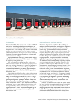 Market Conditions: Employment, Demographics, Demand, and Supply 53
Private Vendors
Since the late 1990s, data vendors such as CoStar and Reis20
have greatly expanded the availability of information on
apartments, commercial and retail projects, and multitenant
industrial space.21
For a onetime fee or through a subscription,
analysts can buy current and historical data on area and
submarket performance or can purchase data on individual
buildings within a particular submarket or with specified
criteria such as size and age.
Investment advisory firms such as Real Capital Analytics
offer databases on transactions.22
These reports are available
to clients on a subscription basis.
Like brokerage firms, each private data vendor uses
different criteria to define the submarkets, property classes,
and types and sizes of properties it covers. For example, in
its retail reports, Reis does not include regional malls or
freestanding big-box stores but focuses on neighborhood
and community centers with at least 10,000 square feet of
multitenant space.
The products available from data vendors and economic
consultants vary in their accuracy over time and across land
uses. No two methodologies are identical. When a market
analyst uses a particular source for projections, he or she
should understand how that source develops its forecasts.
The market analyst should purchase a report covering a
single metropolitan area for a given property type and then
see whether interviews and field observations concur with
the report’s findings. And before ordering an expensive
subscription from a vendor, an analyst should also ask for
information on the accuracy of its inventory data and
forecasts over time.
Government Sources, Directories, and Lists
Directories of apartment complexes, office buildings, or
industrial parks (available online or published as magazines)
provide an inexpensive way to get started, because they
contain basic information about individual buildings.
Economic development agencies and utility companies often
keep lists of available blocks of space in privately owned
industrial buildings, office buildings, or both. They may also
have lists of improved, available development sites in office
or industrial parks. (However, government lists are not
updated as frequently as listings on commercial websites
are.) Agencies charged with promoting tourism or booking
conventions and meetings will have lists of hotels in their
jurisdiction and descriptions of those facilities, as well as
information on publicly operated convention venues. (These
inventories may not include hotels in locations far from a
convention center.) To find affordable housing for families
or seniors in a market area, market analysts should consult
lists published by HUD, state and local housing agencies,
and advocacy groups (see chapter 4). These sources should
list the names, addresses, and phone numbers of affordable
rental buildings. State housing or community development
agencies have websites where landlords can post available
affordable apartments and provide information on unit
sizes, features, and rents.
Such lists can provide a road map for the market analyst,
but more complete information usually has to be obtained
through field visits or telephone interviews. None of the
aforementioned directories of affordable housing resources
include all of the properties where tenants must meet
maximum income guidelines. For example, many online
A new warehouse with a row of loading docks.
 