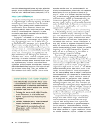 Real Estate Market Analysis
54
directories include only public housing or privately owned and
managed Section 8 properties (some include both), but not
those built using low-income housing tax credits (LIHTCs).
Importance of Fieldwork
Although the quantity and quality of statistical information
on competitive supply is continually improving, even the best
inventory reports cannot substitute for field observations.
Seeing the subject property and its competition firsthand
results in a more precise definition of the trade area.
Preparing a thorough market analysis also requires “kicking
the bricks”—determining how a competitor’s location,
surrounding uses, design, amenities, and other features
compare with the subject property.
A competitor’s curb appeal—its architecture, building
materials, landscaping, exterior signage, and surrounding
uses—draws potential tenants into the leasing office. For
an office building, lobby appearance, interior signage, lighting,
elevator systems, security, and other design elements also
influence whether an older building can effectively compete
with a new project. In a community shopping center, frontage
visibility from the street, access and turn lanes from nearby
arterial roads, exterior signage, parking lot layouts, and
physical attributes (such as store signage and maintenance)
can make or break a project. Even with color photos, none of
these things can be clearly understood without a site visit.
When time and budget permit, the market analyst should
visit model apartments to observe room or floor layouts,
natural light, quality of built-ins, and storage space. Inspecting
older properties may have limitations. Some properties will
have no vacant units to show. Others may not have floor
plans or measurements readily available. However, seeing
model kitchens and baths tells the analyst whether the
property has been maintained and renovated to be competitive
with new units. Looking at photographs posted on the
property’s website or on third-party apartment rental sites
(such as apartments.com) is an acceptable alternative when
model units are not available or when a property does not
have an on-site leasing office. If a model unit in an older
apartment complex has been recently upgraded, the market
analyst should ask whether all of the units have been renovated
in a similar manner and, if they have not, when those
upgrades will be completed.
The market analyst should look at the tenant directory
in an office building, shopping center, or business park to
determine whether the property is leased by a few large
space users or by numerous small businesses. The directory
provides insight into occupancy in those situations where
data are unavailable. Note the types of tenants present. Are
they national chain retailers or Fortune 500 businesses, or
is the space occupied by individual entrepreneurs? When an
analyst still has questions, follow-up telephone calls to
building managers are a good option. Business lists available
from sources such as InfoUSA can also help; the market
analyst will have to sort businesses by street address to
identify occupants of competitive buildings.
Interviews with building managers or leasing staff
members can enhance an analyst’s understanding of an
area’s market dynamics, especially when published data are
limited in scope, are too expensive, or are unavailable. These
conversations yield insight into what types of households
are attracted to an apartment complex (young singles and
couples versus empty nesters and seniors, or a mix of both),
whether children are present, what attracts tenants to this
complex, and where prospective tenants are coming from
and why. Such knowledge helps an analyst accurately define
the market area from which tenants will be drawn to a new
apartment community.23
However, turnover in leasing staff
can be problematic; new staff may not know a property’s
history. And in a big multibuilding complex, junior leasing
staff members may not know much about the tenants, and
senior staff members may decline to answer questions about
tenant characteristics in residential buildings.24
Commercial
real estate agents and building managers know about their
own tenants and the types of businesses that are looking
for office or industrial space—their spatial needs, technical
requirements, and parking requirements.
Analysts will not be able to interview every building
manager in the field. Time and budget constraints will
intervene and building staff members will not always
cooperate. Some building owners refuse to permit their
personnel to show model homes or apartments (or vacant
units) to researchers. They may be unwilling to divulge
project-specific information to market analysts—especially
if the analyst is working for a current competitor or a future
new building. Vacancy rates and lease expiration information
“Barriers to Entry” Limit Future Competition
Limits on the amount of new construction that can occur in
a submarket will lift occupancy rates for existing properties
and hasten absorption for those already under construction.
As availability tightens, rents are also likely to rise. Reasons
for constrained supply can include
■	 Zoning and other land use controls that limit the location
or pace of development for certain product types;
■	 Wetlands or protected farmland where development
is prohibited;
■	 Insufficient utility service capacity; growth management
programs that limit utility service extensions; and
■	 Political opposition to new construction, which can
delay projects or result in modifications that render
them no longer feasible.
 