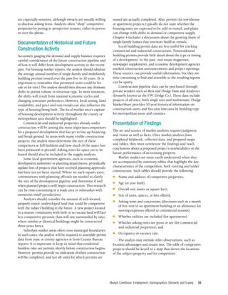 Market Conditions: Employment, Demographics, Demand, and Supply 55
are especially sensitive, although owners are usually willing
to disclose asking rents. Analysts often “shop” competitive
properties by posing as prospective tenants, either in person
or over the phone.
Documentation of Historical and Future
Construction Activity
Accurately gauging the demand and supply balance requires
careful consideration of the future construction pipeline and
of how it will differ from development activity in the recent
past. For housing market reports, the analyst should tabulate
the average annual number of single-family and multifamily
building permits issued over the past five to 10 years. (It is
important to remember that permitted units could be for
sale or for rent.) The analyst should then discuss any dramatic
shifts in permit volume or structure type. In most instances,
the shifts will result from national economic cycles and
changing consumer preferences. However, local zoning, land
availability, and price and rent trends can also influence the
type of housing being built. The local market area’s capture
of housing development activity throughout the county or
metropolitan area should be highlighted.
Commercial and industrial properties already under
construction will be among the most important competitors
for a proposed development that has yet to line up financing
and break ground. In areas with many visible construction
projects, the analyst must determine the size of these
competitors at full buildout and how much of the space has
been preleased or presold. Asking rents for space yet to be
leased should also be included in the supply analysis.
Some local government agencies, such as economic
development authorities or planning departments, periodically
update lists of projects that have received planning approvals
but have not yet been started. Where no such reports exist,
conversations with planning officials are needed to clarify
the size of the development pipeline and determine if and
when planned projects will begin construction. This research
can be time-consuming in a trade area or submarket with
numerous small jurisdictions
Analysts should consider the amount of well-located,
properly zoned, undeveloped land that could be competitive
with the subject building in the future. A new project located
in a mature community with little or no vacant land will face
less competitive pressure than will one surrounded by sites
where similar or identical buildings might be constructed
three years hence.
Suburban market areas often cross municipal boundaries.
In such cases, the analyst will be required to assemble permit
data from state or county agencies or from Census Bureau
reports. It is important to keep in mind that residential
builders take out permits shortly before construction begins.
However, permits provide no indication of when construction
will be completed, and not all units for which permits are
issued are actually completed. Also, permits for townhouse
or apartment projects typically do not state whether the
housing units are expected to be sold or rented, and plans
can change with shifts in demand or competitive supply.
Chapter 4 includes a discussion about the growing share of
single-family homes that investors build as rentals.
Local building permit data are less useful for tracking
commercial and industrial construction. Nonresidential
building permits provide little detail about the type or timing
of a development. In the past, real estate magazines,
newspaper supplements, and economic development agencies
tracked construction announcements and project openings.
These sources can provide useful information, but they are
time-consuming to find and assemble so the resulting reports
can be spotty.
Construction pipeline data can be purchased through
private vendors such as Reis and Dodge Data and Analytics
(formerly known as the F.W. Dodge Co.). These data include
projects of all sizes, both single user and multitenant. Dodge
MarketShare provides 10-year historical information on
construction starts and five-year forecasts by building type
for metropolitan areas and counties.
Presentation of Findings
The art and science of market analysis requires judgment
and vision as well as facts. Once market analysts have
completed fieldwork, collected data, and prepared maps
and tables, they must synthesize the findings and reach
conclusions about a proposed project’s marketability or the
future performance of an existing property.
Market studies are more easily understood when they
are accompanied by summary tables that highlight the key
characteristics of the competition, both existing and under
construction. Such tables should provide the following:
■	 Name and address of competitive properties,
■	 Age (or year built),
■	 Overall size (units or square feet),
■	 Size of units, spaces, or lots offered,
■	 Asking rents and concessions (discounts such as a month
of free rent in an apartment building or an allowance for
moving expenses offered to commercial tenants),
■	 Whether utilities are included (for apartments),
■	 Whether asking rents are gross or net (for commercial
and industrial properties), and
■	 Occupancy or vacancy rate.
The analyst may include other observations, such as
location advantages and tenant mix. The table of competitive
projects should be keyed to a map that shows the locations
of the subject property and its competitors.
 