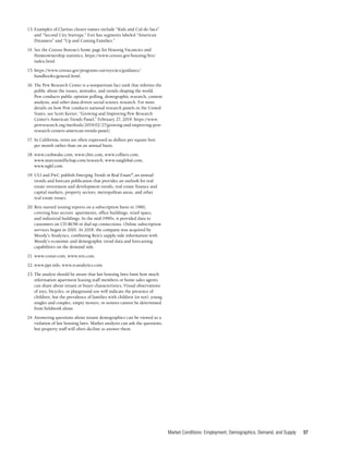 Market Conditions: Employment, Demographics, Demand, and Supply 57
13.	Examples of Claritas cluster names include “Kids and Cul-de-Sacs”
and “Second City Startups.” Esri has segments labeled “American
Dreamers” and “Up and Coming Families.”
14.	See the Census Bureau’s home page for Housing Vacancies and
Homeownership statistics, https://www.census.gov/housing/hvs/
index.html.
15.	https://www.census.gov/programs-surveys/acs/guidance/
handbooks/general.html.
16.	The Pew Research Center is a nonpartisan fact tank that informs the
public about the issues, attitudes, and trends shaping the world.
Pew conducts public opinion polling, demographic research, content
analysis, and other data-driven social science research. For more
details on how Pew conducts national research panels in the United
States, see Scott Keeter, “Growing and Improving Pew Research
Center’s American Trends Panel,” February 27, 2019. https://www.
pewresearch.org/methods/2019/02/27/growing-and-improving-pew-
research-centers-american-trends-panel/.
17.	In California, rents are often expressed as dollars per square foot
per month rather than on an annual basis.
18.	www.cushwake.com, www.cbre.com, www.colliers.com,
www.marcusmillichap.com/research, www.naiglobal.com,
www.ngkf.com.
19.	ULI and PwC publish Emerging Trends in Real Estate®
,an annual
trends and forecast publication that provides an outlook for real
estate investment and development trends, real estate finance and
capital markets, property sectors, metropolitan areas, and other
real estate issues.
20.	Reis started issuing reports on a subscription basis in 1980,
covering four sectors: apartments, office buildings, retail space,
and industrial buildings. In the mid-1990s, it provided data to
customers on CD-ROM or dial-up connections. Online subscription
services began in 2001. In 2018, the company was acquired by
Moody’s Analytics, combining Reis’s supply-side information with
Moody’s economic and demographic trend data and forecasting
capabilities on the demand side.
21.	www.costar.com, www.reis.com.
22.	www.ppr.info, www.rcanalytics.com.
23.	The analyst should be aware that fair housing laws limit how much
information apartment leasing staff members or home sales agents
can share about tenant or buyer characteristics. Visual observations
of toys, bicycles, or playground use will indicate the presence of
children, but the prevalence of families with children (or not), young
singles and couples, empty nesters, or seniors cannot be determined
from fieldwork alone.
24.	Answering questions about tenant demographics can be viewed as a
violation of fair housing laws. Market analysts can ask the questions,
but property staff will often decline to answer them.
 
