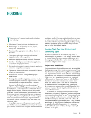 Housing 59
T
he objectives of a housing market analysis include
the following:
n	 Identify and evaluate potential development sites.
n	 Provide input for site planning lot sizes, layouts,
road access, and amenities.
n	 Recommend an appropriate mix and size of units to
be offered.
n	 Suggest unit and project amenities and optional
upgrades needed to be competitive.
n	 Determine appropriate pricing and likely absorption.
n	 Conduct a due diligence review for a loan application,
acquisition, or equity investment.
n	 Provide documentation in support of a grant application
submitted to a public-sector agency.
n	 Monitor the market performance of a completed project
relative to its competition.
n	 Reposition an asset that is not performing up to
expectations.
n	 Guide public-sector housing policy, determine whether
incentive programs are needed to produce more units,
and decide how to target the incentives if adopted.
Demand is calculated from an understanding of
population and household demographics, which are driven
by employment, location preferences, and lifestyle choices.
Supply analysis includes surveying existing and planned
projects in terms of building styles and community types,
density, unit layouts, amenities, pricing, and occupancy or
absorption. When assessing the for-sale market, mortgage
terms and credit standards also play important roles in
determining whether consumers will be able to buy what
the market offers.
A developer may start with a product type (especially
one that has been successful for the company in the recent
past) and may ask the market analyst to determine whether
CHAPTER 4
HOUSING
a sufficient number of income-qualified households are likely
to be interested in this product. The analyst then needs to
match demand with competitive supply by studying existing
homes or apartments, projects currently being marketed,
and the future development pipeline.
Housing Stock Overview: Products and
Community Types
As listed in the sidebar on the following page, the U.S.
housing market encompasses a wide range of product types
in terms of physical structure, tenure, and location. Each
housing type can be found in a variety of sizes, floor plans,
elevations, and price or rent ranges.
Single-Family Subdivisions
Conventional single-family subdivisions have accounted for
the largest percentage of new home construction since World
War II, stimulated by Federal Housing Administration (FHA),
U.S. Department of Veterans Affairs (VA), and other mortgage
programs that were designed to encourage homeownership.
Project sizes vary, but what distinguishes the traditional
subdivision is the placement of homes on individual lots;
their density (number of units per acre); and the size of
front, rear, and side yards—sizes that are controlled by
local subdivision and zoning codes. Most single-family
developments are constructed on greenfield sites, but there
are many examples of small single-family infill projects in
cities and older suburbs.
In moderate- to middle-priced subdivisions, a single
homebuilder will construct all the units. A given neighborhood
can contain both homes built “on spec”—constructed before
a buyer is signed—and semi-custom units selected by the
homebuyer from plans or models, often with a choice of
different exterior elevations for each model. Prices will vary
according to the size of the unit, its features, and the range
of upgrades selected by the purchaser. New homes are
marketed directly by the builder or developer or through
local real estate agents.
 