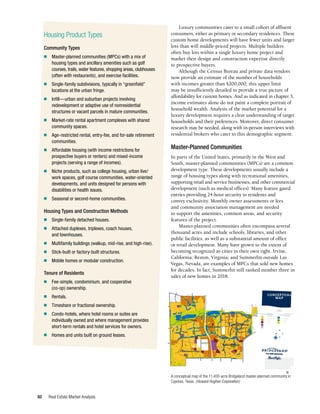 Real Estate Market Analysis
60
Luxury communities cater to a small cohort of affluent
consumers, either as primary or secondary residences. These
custom home developments will have fewer units and larger
lots than will middle-priced projects. Multiple builders
often buy lots within a single luxury home project and
market their design and construction expertise directly
to prospective buyers.
Although the Census Bureau and private data vendors
now provide an estimate of the number of households
with incomes greater than $200,000, this upper limit
may be insufficiently detailed to provide a true picture of
affordability for custom homes. And as indicated in chapter 3,
income estimates alone do not paint a complete portrait of
household wealth. Analysis of the market potential for a
luxury development requires a clear understanding of target
households and their preferences. Moreover, direct consumer
research may be needed, along with in-person interviews with
residential brokers who cater to this demographic segment.
Master-Planned Communities
In parts of the United States, primarily in the West and
South, master-planned communities (MPCs) are a common
development type. These developments usually include a
range of housing types along with recreational amenities,
supporting retail and service businesses, and other commercial
development (such as medical offices). Many feature gated
entries providing 24-hour security to residents and
convey exclusivity. Monthly owner assessments or fees
and community association management are needed
to support the amenities, common areas, and security
features of the project.
Master-planned communities often encompass several
thousand acres and include schools, libraries, and other
public facilities, as well as a substantial amount of office
or retail development. Many have grown to the extent of
becoming recognized as cities in their own right. Irvine,
California; Reston, Virginia; and Summerlin outside Las
Vegas, Nevada, are examples of MPCs that sold new homes
for decades. In fact, Summerlin still ranked number three in
sales of new homes in 2018.
K
AT
Y-HOCKLEY
CUTOFF
JACK ROAD
GR
AND
PARK
WAY
GR
AND
PARK
WAY
PEEK
ROAD
FR
Y
RO
AD
HOUSE HAHL ROAD
BRIDGELAND
CREEK PARKWAY
BRIDGELAND CREEK PARKWAY
TUCKERTO
N
RO
AD
Mallard Lake
Ramey Lake
HIDDEN PASS DRIVE
TUCKERTO
N
R
O
A
D
W
ESTG
REE
N
R
O
A
D
WESTGREEN
BOULEVARD
PEEK
ROA
D
M
A
S
O
N
R
O
A
D
NORTH B RIDGELAND
LAKE PARKWAY
LOUETTA ROAD
K
AT
Y
HOCKLEY
ROAD
M
A
S
O
N
R
O
A
D
NORTH BRIDGELAND LAKE PARKWAY
B
E
C
K
E
R
R
OA
D
First Bend
The Shores
The Cove
Water Haven
Hidden
Creek
Lakeland
Heights
Hidden Creek
Cy
pre
ss
Lake
L
a
k
e
B
r
i
d
g
e
l
a
n
d
Cypress Creek
Cypres
s
C
r
e
e
k
Creekland Village
Lakeland Village
Parkland Village
Town Center
Prairieland Village
N
S
E
W
Lakes Draining/Detention
Parks/Recreation
Open Space
Trails
Residential
Attached | Detached
Mixed Use
Commercial | Multi-Family | Office/Retail
Places of Worship
Schools
Utility
LEGEND
This map or drawing is a preliminary concept plan only, is not a recorded plat, and the
boundaries, plans for land and facilities, and other information hereon are subject to
change at any time without notice. No warranty or representation of intended use, design
or proposed improvements is made herein. Nothing presented in this plan or any attached
documents shall obligate the owner or any other entity, public or private, to construct
facilities or develop land as shown. Homes within the Bridgeland community are
constructed and sold by builders not affiliated with the developer. No representation is
made as to the availability or pricing of homes. The developer is pledged to the letter and
spirit of U.S. policy for the achievement of Equal Housing Opportunity in which
there are no barriers to obtaining housing because of race, color, religion, sex,
handicap, familial status, or national origin. Realtors welcome. December 2016
CONCEPTUAL
MAP
A conceptual map of the 11,400-acre Bridgeland master-planned community in
Cypress, Texas. (Howard Hughes Corporation)
Housing Product Types
Community Types
n	 Master-planned communities (MPCs) with a mix of
housing types and ancillary amenities such as golf
courses, trails, water features, shopping areas, clubhouses
(often with restaurants), and exercise facilities.
n	 Single-family subdivisions, typically in “greenfield”
locations at the urban fringe.
n	 Infill—urban and suburban projects involving
redevelopment or adaptive use of nonresidential
structures or vacant parcels in mature communities.
n	 Market-rate rental apartment complexes with shared
community spaces.
n	 Age-restricted rental, entry-fee, and for-sale retirement
communities.
n	 Affordable housing (with income restrictions for
prospective buyers or renters) and mixed-income
projects (serving a range of incomes).
n	 Niche products, such as college housing, urban live/
work spaces, golf course communities, water-oriented
developments, and units designed for persons with
disabilities or health issues.
n	 Seasonal or second-home communities.
Housing Types and Construction Methods
n	 Single-family detached houses.
n	 Attached duplexes, triplexes, coach houses,
and townhouses.
n	 Multifamily buildings (walkup, mid-rise, and high-rise).
n	 Stick-built or factory-built structures.
n	 Mobile homes or modular construction.
Tenure of Residents
n	 Fee-simple, condominium, and cooperative
(co-op) ownership.
n	Rentals.
n	 Timeshare or fractional ownership.
n	 Condo-hotels, where hotel rooms or suites are
individually owned and where management provides
short-term rentals and hotel services for owners.
n	 Homes and units built on ground leases.
•
•
•
BR~ND'
•
 