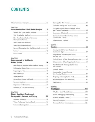 Real Estate Market Analysis
vi
Abbreviations and Acronyms........................................... viii
CHAPTER 1
Understanding Real Estate Market Analysis............2
What Is Real Estate Market Analysis?............................ 5
Why Do a Market Analysis?........................................... 5
How Does Market Analysis Fit into the
Development Process?................................................... 7
Who Uses Market Analysis?.......................................... 7
Who Does Market Analyses?......................................... 9
Factors Affecting the Cost of a Market Study................11
Summary..................................................................... 12
Book Outline............................................................... 12
CHAPTER 2
Basic Approach to Real Estate
Market Studies......................................................14
Describing the Regional or Metropolitan Setting......... 15
Defining the Market Area.............................................16
Inspecting the Site........................................................18
Demand Analysis........................................................ 19
Supply Analysis........................................................... 20
Reconciling Demand and Supply..................................21
Recommendations....................................................... 23
Importance of Illustrations...........................................24
Providing an Executive Summary................................ 25
CHAPTER 3
Market Conditions: Employment,
Demographics, Demand, and Supply.....................26
Economic Indicators................................................... 28
Visitor Profiles and Tourism Trends............................ 36
Consumer Demographics............................................ 36
CONTENTS
Demographic Data Sources..........................................42
Consumer Surveys and Focus Groups......................... 45
Documentation of Historical Supply Trends
and Current Conditions.............................................. 49
Importance of Fieldwork............................................. 54
Documentation of Historical and Future
Construction Activity...................................................55
Presentation of Findings..............................................55
CHAPTER 4
Housing..................................................................58
Housing Stock Overview: Products and
Community Types....................................................... 59
Single-Family and Multifamily Stock:
Size and Age................................................................ 67
Cyclical Nature of New Housing Construction............ 68
Characteristics of New Single-Family Homes.............. 69
New Multifamily Buildings: Styles, Sizes,
and Features............................................................... 71
Housing Tenure........................................................... 73
Demographic Trends Affecting
U.S. Housing Markets................................................. 77
Preparing a Housing Market Study.............................. 83
Recommendations and Monitoring............................. 97
Data Sources............................................................... 98
CHAPTER 5
Retail Space.........................................................104
Why Do a Retail Market Study?..................................105
Trends in Shopping and Spending............................. 106
Types of Shopping Centers.........................................112
Staying Competitive...................................................119
Prospects for New Construction.................................121
 