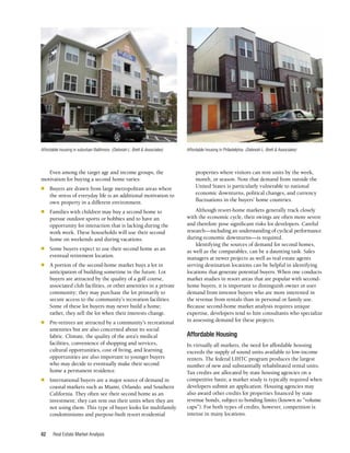 Real Estate Market Analysis
62
Even among the target age and income groups, the
motivation for buying a second home varies:
n	 Buyers are drawn from large metropolitan areas where
the stress of everyday life is an additional motivation to
own property in a different environment.
n	 Families with children may buy a second home to
pursue outdoor sports or hobbies and to have an
opportunity for interaction that is lacking during the
work week. These households will use their second
home on weekends and during vacations.
n	 Some buyers expect to use their second home as an
eventual retirement location.
n	 A portion of the second-home market buys a lot in
anticipation of building sometime in the future. Lot
buyers are attracted by the quality of a golf course,
associated club facilities, or other amenities in a private
community; they may purchase the lot primarily to
secure access to the community’s recreation facilities.
Some of these lot buyers may never build a home;
rather, they sell the lot when their interests change.
n	 Pre-retirees are attracted by a community’s recreational
amenities but are also concerned about its social
fabric. Climate, the quality of the area’s medical
facilities, convenience of shopping and services,
cultural opportunities, cost of living, and learning
opportunities are also important to younger buyers
who may decide to eventually make their second
home a permanent residence.
n	 International buyers are a major source of demand in
coastal markets such as Miami, Orlando, and Southern
California. They often see their second home as an
investment; they can rent out their units when they are
not using them. This type of buyer looks for multifamily
condominiums and purpose-built resort residential
properties where visitors can rent units by the week,
month, or season. Note that demand from outside the
United States is particularly vulnerable to national
economic downturns, political changes, and currency
fluctuations in the buyers’ home countries.
Although resort-home markets generally track closely
with the economic cycle, their swings are often more severe
and therefore pose significant risks for developers. Careful
research—including an understanding of cyclical performance
during economic downturns—is required.
Identifying the sources of demand for second homes,
as well as the comparables, can be a daunting task. Sales
managers at newer projects as well as real estate agents
serving destination locations can be helpful in identifying
locations that generate potential buyers. When one conducts
market studies in resort areas that are popular with second-
home buyers, it is important to distinguish owner or user
demand from investor buyers who are more interested in
the revenue from rentals than in personal or family use.
Because second-home market analysis requires unique
expertise, developers tend to hire consultants who specialize
in assessing demand for these projects.
Affordable Housing
In virtually all markets, the need for affordable housing
exceeds the supply of sound units available to low-income
renters. The federal LIHTC program produces the largest
number of new and substantially rehabilitated rental units.
Tax credits are allocated by state housing agencies on a
competitive basis; a market study is typically required when
developers submit an application. Housing agencies may
also award other credits for properties financed by state
revenue bonds, subject to bonding limits (known as “volume
caps”). For both types of credits, however, competition is
intense in many locations.
Affordable housing in suburban Baltimore. (Deborah L. Brett & Associates) Affordable housing in Philadelphia. (Deborah L. Brett & Associates)
 