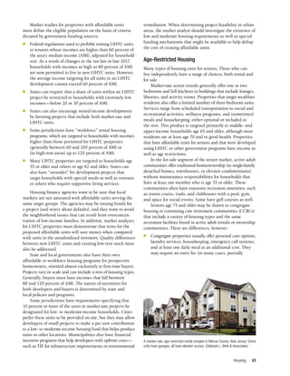 Housing 63
Market studies for properties with affordable units
must define the eligible population on the basis of criteria
dictated by government funding sources:
n	 Federal regulations used to prohibit renting LIHTC units
to tenants whose incomes are higher than 60 percent of
the area’s median income (AMI), adjusted for household
size. As a result of changes in the tax law in late 2017,
households with incomes as high as 80 percent of AMI
are now permitted to live in new LIHTC units. However,
the average income targeting for all units in an LIHTC
development cannot exceed 60 percent of AMI.
n	 States can require that a share of units within an LIHTC
project be restricted to households with extremely low
incomes—below 20 or 30 percent of AMI.
n	 States can also encourage mixed-income developments
by favoring projects that include both market-rate and
LIHTC units.
n	 Some jurisdictions have “workforce” rental housing
programs, which are targeted to households with incomes
higher than those permitted for LIHTC properties
(generally between 60 and 100 percent of AMI or
(in high-rent areas) up to 120 percent of AMI.
n	 Many LIHTC properties are targeted to households age
55 or older and others to age 62 and older. States can
also have “setasides” for development projects that
target households with special needs as well as veterans
or others who require supportive living services.
Housing finance agencies want to be sure that local
markets are not saturated with affordable units serving the
same target groups. The agencies may be issuing bonds for
a project (and worry about defaults), and they want to avoid
the neighborhood issues that can result from overconcen­
tration of low-income families. In addition, market analyses
for LIHTC properties must demonstrate that rents for the
proposed affordable units will save money when compared
with units in the unsubsidized inventory. Quality differences
between new LIHTC units and existing low-rent stock must
also be addressed.
State and local governments also have their own
affordable or workforce housing programs for prospective
homeowners, oriented almost exclusively to first-time buyers.
Projects vary in scale and can include a mix of housing types.
Generally, buyers must have incomes that fall between
80 and 120 percent of AMI. The nature of incentives for
both developers and buyers is determined by state and
local policies and programs.
Some jurisdictions have requirements specifying that
10 percent or more of the units in market-rate projects be
designated for low- to moderate-income households. Cities
prefer these units to be provided on site, but they may allow
developers of small projects to make a per unit contribution
to a low- to moderate-income housing fund that helps produce
units in other locations. Municipalities also have financial
incentive programs that help developers with upfront costs—
such as TIF for infrastructure improvements or environmental
remediation. When determining project feasibility in urban
areas, the market analyst should investigate the existence of
low and moderate housing requirements as well as special
funding mechanisms that might be available to help defray
the cost of creating affordable units.
Age-Restricted Housing
Many types of housing exist for seniors. Those who can
live independently have a range of choices, both rental and
for sale.
Market-rate senior rentals generally offer one or two
bedrooms and full kitchens in buildings that include lounges,
libraries, and activity rooms. Properties that target wealthier
residents also offer a limited number of three-bedroom units.
Services range from scheduled transportation to social and
recreational activities, wellness programs, and (sometimes)
meals and housekeeping, either optional or included in
the rent. This product is targeted primarily to middle- and
upper-income households age 65 and older, although most
residents are at least age 70 and in good health. Properties
that have affordable rents for seniors and that were developed
using LIHTC or other government programs have income as
well as age restrictions.
In the for-sale segment of the senior market, active adult
communities offer traditional homeownership (in single-family
detached homes, townhouses, or elevator condominiums)
without maintenance responsibilities for households that
have at least one member who is age 55 or older. These
communities often have extensive recreation amenities, such
as tennis courts, trails, and clubhouses with a pool, gym,
and space for social events. Some have golf courses as well.
Seniors age 75 and older may be drawn to congregate
housing or continuing care retirement communities (CCRCs)
that include a variety of housing types and the same
recreation facilities found in active adult rentals or ownership
communities. There are differences, however:
n	 Congregate properties usually offer personal care options,
laundry services, housekeeping, emergency call systems,
and at least one daily meal at an additional cost. They
may require an entry fee (in many cases, partially
A market-rate, age-restricted rental complex in Mercer County, New Jersey. Some
units have garages; all have elevator access. (Deborah L. Brett & Associates)
 