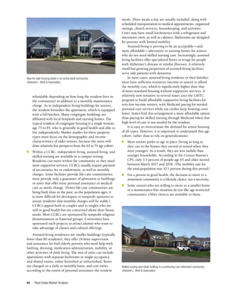 Real Estate Market Analysis
64
refundable depending on how long the resident lives in
the community) in addition to a monthly maintenance
charge. As in independent living buildings for seniors,
the resident furnishes the apartment, which is equipped
with a full kitchen. Many congregate buildings are
affiliated with local hospitals and nursing homes. The
typical resident of congregate housing is a single woman,
age 75 to 85, who is generally in good health and able to
live independently. Market studies for these property
types must focus on the demographic and income
characteristics of older seniors, because the units will
draw relatively few prospects from the 65 to 74 age cohort.
n	 Within a CCRC, independent living, assisted living, and
skilled nursing are available in a campus setting.
Residents can move within the community as they need
more supportive services. CCRCs usually require payment
of an entrance fee or endowment, as well as monthly
charges. Some facilities provide life-care commitments;
most provide only a guarantee of admission to buildings
or units that offer more personal assistance or medical
care as needs change. (Fewer life-care communities are
being built than in the past; as the population ages, it
is more difficult for developers or nonprofit sponsors to
assure residents that monthly charges will be stable.)
CCRCs appeal both to couples and to singles who are
still in good health but are concerned about their future
needs. Most CCRCs are sponsored by nonprofit religious
denominations or fraternal groups. Universities have
sponsored such projects to attract alumni who want to
take advantage of classes and cultural offerings.
Assisted-living residences are smaller buildings (typically
fewer than 80 residents); they offer 24-hour supervision
and assistance for frail elderly persons who need help with
bathing, dressing, medication administration, mobility, or
other activities of daily living. The mix of units can include
apartments with separate bedrooms or single-occupancy
and shared rooms, either furnished or unfurnished. Rents
are charged on a daily or monthly basis, and cost varies
according to the extent of personal assistance the resident
needs. Three meals a day are usually included, along with
scheduled transportation to medical appointments, organized
outings, church services, housekeeping, and activities.
Units may have small kitchenettes with a refrigerator and
microwave oven, as well as cabinets. Bathrooms are designed
for persons with limited mobility.
Assisted living is proving to be an acceptable—and
more affordable—alternative to nursing homes for seniors
who do not need skilled nursing care. Increasingly, assisted-
living facilities offer specialized floors or wings for people
with Alzheimer’s disease or similar illnesses. A relatively
small but growing proportion of assisted-living facilities
serve only patients with dementia.
In most cases, assisted-living residents or their families
must have sufficient resources (income or assets) to afford
the monthly cost, which is significantly higher than that
of more standard housing without supportive services. A
relatively new initiative in several states uses the LIHTC
program to build affordable supportive-living facilities for
very-low-income seniors, with Medicaid paying for needed
personal care services while tax credits keep housing costs
lower. States find this arrangement a more affordable option
than paying for skilled nursing through Medicaid when that
high level of care is not needed by the resident.
It is easy to overestimate the demand for senior housing
of all types. However, it is important to understand this age
cohort, rather than to rely on generalizations:
n	 Most seniors prefer to age in place (living as long as
they can in the homes they owned or rented when they
were younger). As a result, they are less mobile than
younger households. According to the Census Bureau’s
CPS, only 3.5 percent of people age 65 and older moved
between March 2017 and 2018. (The mobility rate for
the total population was 10.1 percent during this period.)
n	 For a person in good health, the decision to move to a
retirement community is a lifestyle choice, not a necessity.
n	 Some seniors who are willing to move to a smaller home
or a maintenance-free situation do not like age-restricted
communities. Other choices are available to them.
Skilled nursing and rehab building in a continuing care retirement community.
(Deborah L. Brett & Associates)
New for-sale housing styles in an active adult community.
(Deborah L. Brett & Associates)
 
