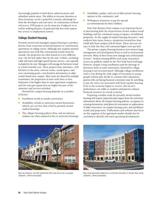 Real Estate Market Analysis
66
increasingly popular in both dense urban locations and
suburban station areas. The ability to increase densities at
these locations can be a powerful economic advantage for
both the developers and end users. In communities without
rail access, TOD projects can be attractive if adjacent to or
within walking distance of park-and-ride lots with express
bus service to employment centers.
College Student Housing
Privately owned and managed campus housing is a product
distinct from university-owned dormitories or conventional
apartments in college towns. Although new student-oriented
apartments may look like conventional rentals from the
outside, the properties are often leased in a very different
way—by the bed rather than by the unit. Utilities, including
cable television and high-speed internet service—are typically
included in the rent. Managers will arrange for furniture rental
at a fixed monthly cost. These projects have amenities—full
kitchens in the units, exercise rooms, social spaces, and
even swimming pools—not found in dormitories or older
rentals found near campus. Most units are shared by multiple
roommates; the proportion of units with three or four
bedrooms is far higher than in most apartment complexes,
and the rents per square foot are higher because of the
amenities and services included.
Demand for campus housing depends on a number
of factors:
n	 Enrollment trends at nearby universities;
n	 Availability of beds in university-owned dormitories
(which can cost less than a bed in privately owned
student housing);
n	 The college’s housing policies (first- and second-year
students are often required to live in university housing);
n	 Availability, quality, and cost of older private housing
options in the community; and
n	 Willingness of parents to pay for upscale
accommodations for their children.
Note that distance from campus is an important factor
in determining both the attractiveness of new student rental
buildings and the continued strong occupancy of stabilized
properties. As the supply of student housing increases—and
students have more choices—properties located less than
a half mile from campus will do better. These sites are not
easy to find, but they will command higher rents per bed.
The private campus housing business now attracts large
management and development firms as well as institutional
investors. Many of these firms now manage tens of thousands
of units.1
Student housing REITs (real estate investment
trusts) are publicly traded on the New York Stock Exchange.
However, despite rising enrollments and the shortage of
dormitory beds at some universities, demand for college
housing is not recession-proof. Although college enrollments
tend to rise during the early stages of recessions as young
people without jobs decide to continue their educations,
parents who are facing financial constraints may be unwilling
to pay the extra cost associated with better-quality housing.
Even as the economy begins to recover, this sector’s
performance can suffer as students and parents exhaust
financial resources in a weak economy.
Preparing a market study for privately owned student
housing will require important data inputs from the university:
information about off-campus housing policies, occupancy in
existing dormitories (and plans for renovation or replacement
of older structures), on-campus housing costs, and enrollment
trends and projections. Publications and websites that focus
on this segment of the apartment market should also be
consulted to identify and track upcoming developments.
New two-bedroom, two-bath apartments with a den and a one-car garage.
(Deborah L. Brett & Associates)
New rental apartments adjacent to a commuter-rail station in Orange, New Jersey.
(Deborah L. Brett & Associates)
 